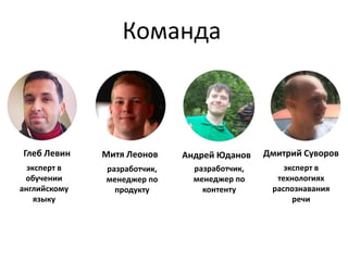 Команда 
Андрей Юданов 
разработчик, 
менеджер по 
контенту 
Глеб Левин 
эксперт в 
обучении 
английскому 
языку 
Дмитрий Суворов 
эксперт в 
технологиях 
распознавания 
речи 
Митя Леонов 
разработчик, 
менеджер по 
продукту 
 