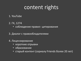 content rights 
1. YouTube 
2. ГК, 1274 
• соблюдение правил цитирования 
3. Диалог с правообладателями 
4. Лицензирование 
• короткие отрывки 
• образование 
• старый контент (сериалу Friends более 20 лет) 
 