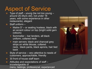 Aspect of ServiceType of staff – young (be not too young – around 25-35yrs old), not under 18 years, with some experience in other restaurants), elegantStaff uniform – Maitre D’ – or seating hostess, black with an accent colour on top (bright solid gem colours)Sommelier – bar tenders, all black uniform, collared neckmain servers: black and charcoal grey strips on white blouse, collared neck,  black pants, black aprons, hair tied backStyle of service – very attentive to needs of customers, approachable, friendly30 front of house staff teamAttitudes and expectations of staff – knowledgeable of menu, tastings, professional, experienced (working in restaurants of same calibre)