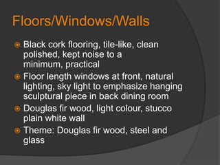 Floors/Windows/WallsBlack cork flooring, tile-like, clean polished, kept noise to a minimum, practicalFloor length windows at front, natural lighting, sky light to emphasize hanging sculptural piece in back dining roomDouglas fir wood, light colour, stucco plain white wallTheme: Douglas fir wood, steel and glass