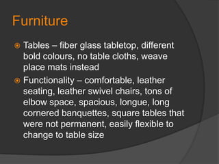FurnitureTables – fiber glass tabletop, different bold colours, no table cloths, weave place mats insteadFunctionality – comfortable, leather seating, leather swivel chairs, tons of elbow space, spacious, longue, long cornered banquettes, square tables that were not permanent, easily flexible to change to table size