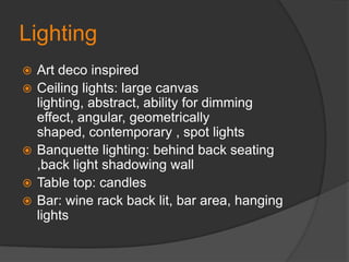 LightingArt deco inspiredCeiling lights: large canvas lighting, abstract, ability for dimming effect, angular, geometrically shaped, contemporary , spot lights Banquette lighting: behind back seating ,back light shadowing wallTable top: candles Bar: wine rack back lit, bar area, hanging lights 