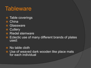 TablewareTable coveringsChinaGlasswareCutleryRiedel stemwareEclectic use of many different brands of plates used:No table cloth Use of weaved dark wooden like place mats for each individual