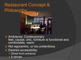 Restaurant Concept & PhilosophyAmbiance: Contemporary feel, causal, chic, furniture is functional and comfortable, warmNot egocentric, or too pretentious Desired accessibility: Street front entrance 5 venues