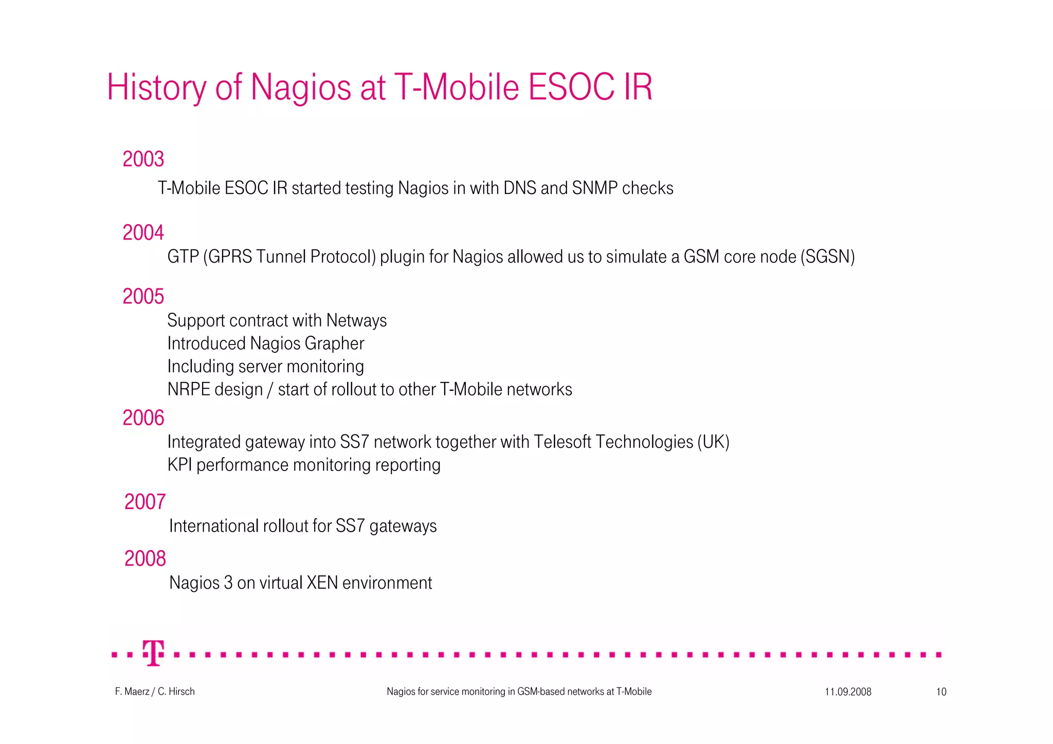 11.09.2008Nagios for service monitoring in GSM-based networks at T-Mobile 10F. Maerz / C. Hirsch
History of Nagios at T-Mobile ESOC IR
2003200320032003
T-Mobile ESOC IR started testing Nagios in with DNS and SNMP checks
2004200420042004
GTP (GPRS Tunnel Protocol) plugin for Nagios allowed us to simulate a GSM core node (SGSN)
2005200520052005
Support contract with Netways
Introduced Nagios Grapher
Including server monitoring
NRPE design / start of rollout to other T-Mobile networks
2006200620062006
Integrated gateway into SS7 network together with Telesoft Technologies (UK)
KPI performance monitoring reporting
2007200720072007
International rollout for SS7 gateways
2008200820082008
Nagios 3 on virtual XEN environment
 