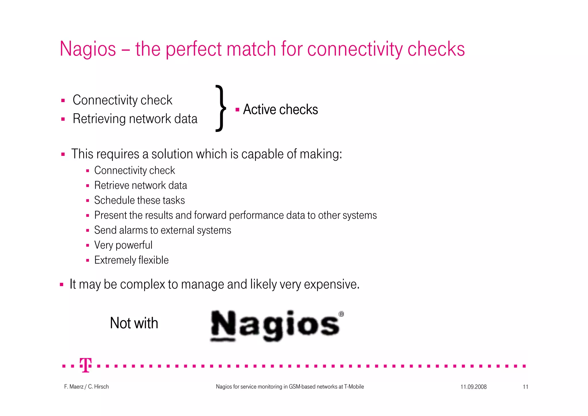 11.09.2008Nagios for service monitoring in GSM-based networks at T-Mobile 11F. Maerz / C. Hirsch
Nagios – the perfect match for connectivity checks
Connectivity check
Retrieving network data
This requires a solution which is capable of making:
Connectivity check
Retrieve network data
Schedule these tasks
Present the results and forward performance data to other systems
Send alarms to external systems
Very powerful
Extremely flexible
It may be complex to manage and likely very expensive.
} Active checksActive checksActive checksActive checks
Not withNot withNot withNot with
 