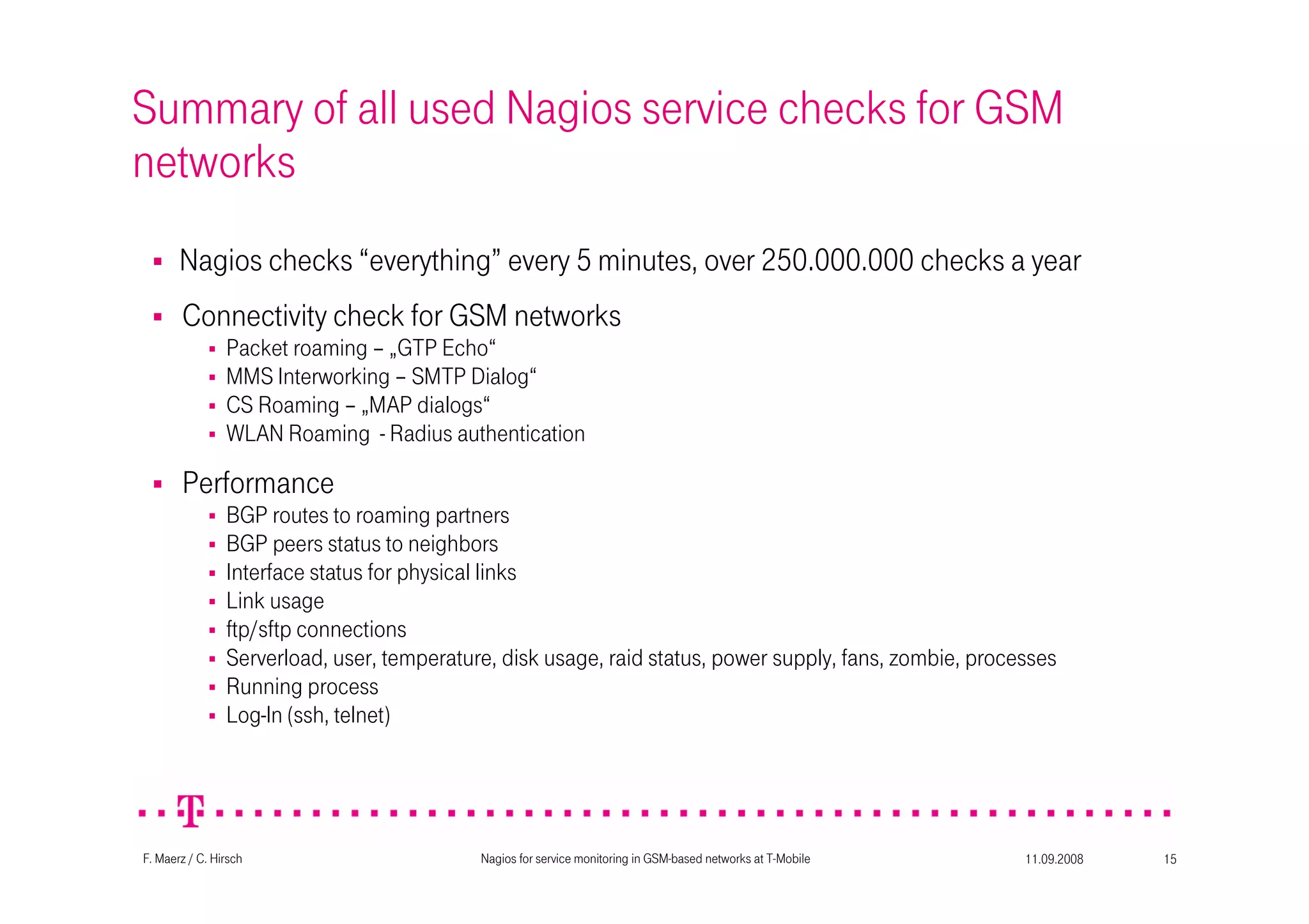 11.09.2008Nagios for service monitoring in GSM-based networks at T-Mobile 15F. Maerz / C. Hirsch
Summary of all used Nagios service checks for GSM
networks
Nagios checks “everything” every 5 minutes, over 250.000.000 checks a year
Connectivity check for GSM networks
Packet roaming – „GTP Echo“
MMS Interworking – SMTP Dialog“
CS Roaming – „MAP dialogs“
WLAN Roaming - Radius authentication
Performance
BGP routes to roaming partners
BGP peers status to neighbors
Interface status for physical links
Link usage
ftp/sftp connections
Serverload, user, temperature, disk usage, raid status, power supply, fans, zombie, processes
Running process
Log-In (ssh, telnet)
 