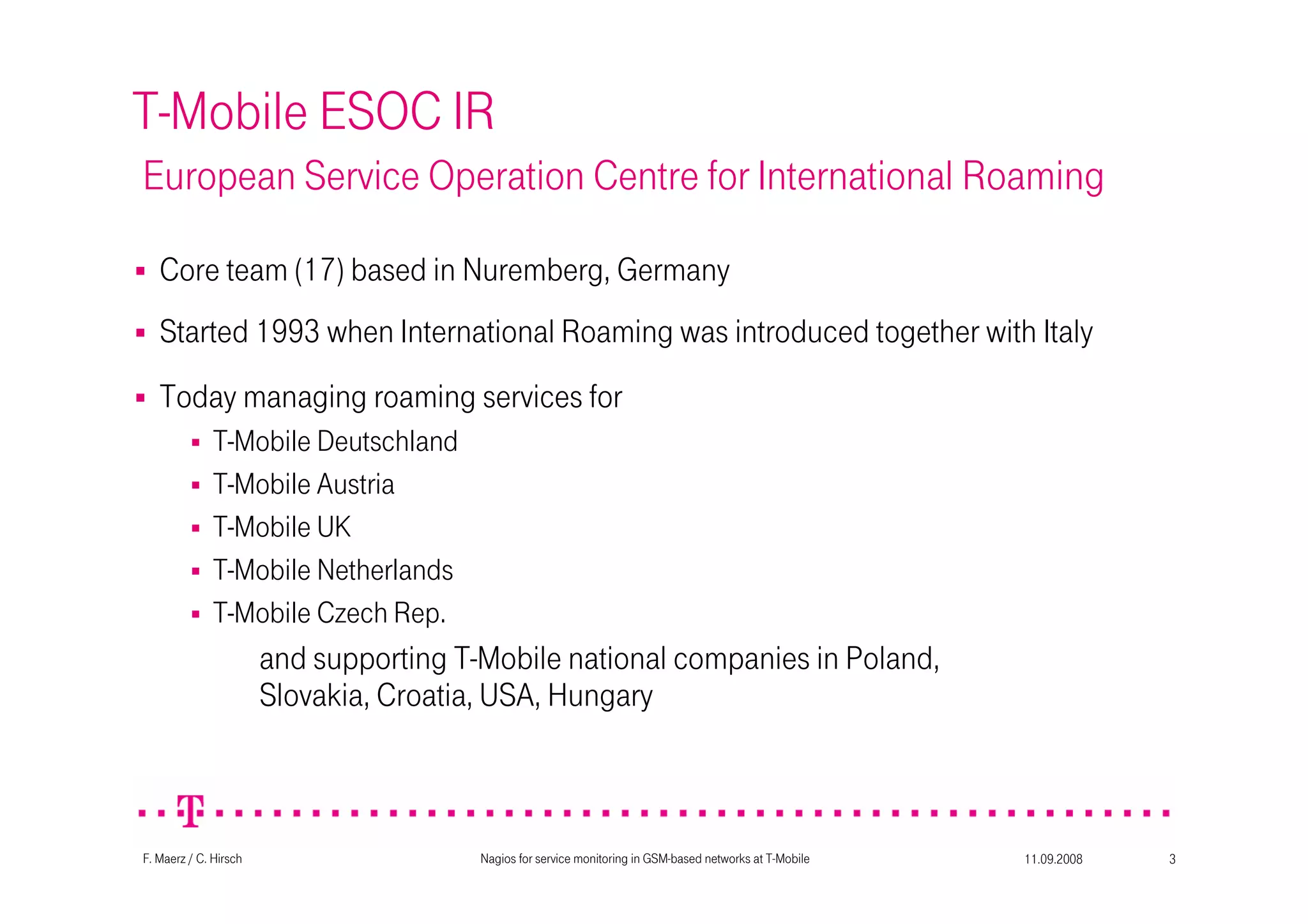 11.09.2008Nagios for service monitoring in GSM-based networks at T-Mobile 3F. Maerz / C. Hirsch
T-Mobile ESOC IR
European Service Operation Centre for International Roaming
Started 1993 when International Roaming was introduced together with Italy
Today managing roaming services for
T-Mobile Deutschland
T-Mobile Austria
T-Mobile UK
T-Mobile Netherlands
T-Mobile Czech Rep.
and supporting T-Mobile national companies in Poland,
Slovakia, Croatia, USA, Hungary
Core team (17) based in Nuremberg, Germany
 