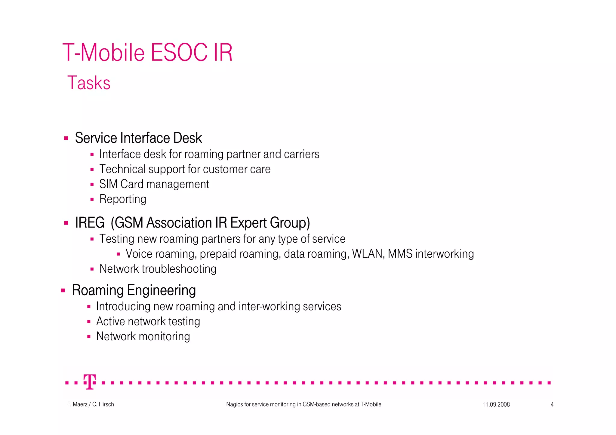11.09.2008Nagios for service monitoring in GSM-based networks at T-Mobile 4F. Maerz / C. Hirsch
T-Mobile ESOC IR
Tasks
IREG (GSM Association IR Expert Group)IREG (GSM Association IR Expert Group)IREG (GSM Association IR Expert Group)IREG (GSM Association IR Expert Group)
Testing new roaming partners for any type of service
Voice roaming, prepaid roaming, data roaming, WLAN, MMS interworking
Network troubleshooting
Roaming EngineeringRoaming EngineeringRoaming EngineeringRoaming Engineering
Introducing new roaming and inter-working services
Active network testing
Network monitoring
Service Interface DeskService Interface DeskService Interface DeskService Interface Desk
Interface desk for roaming partner and carriers
Technical support for customer care
SIM Card management
Reporting
 