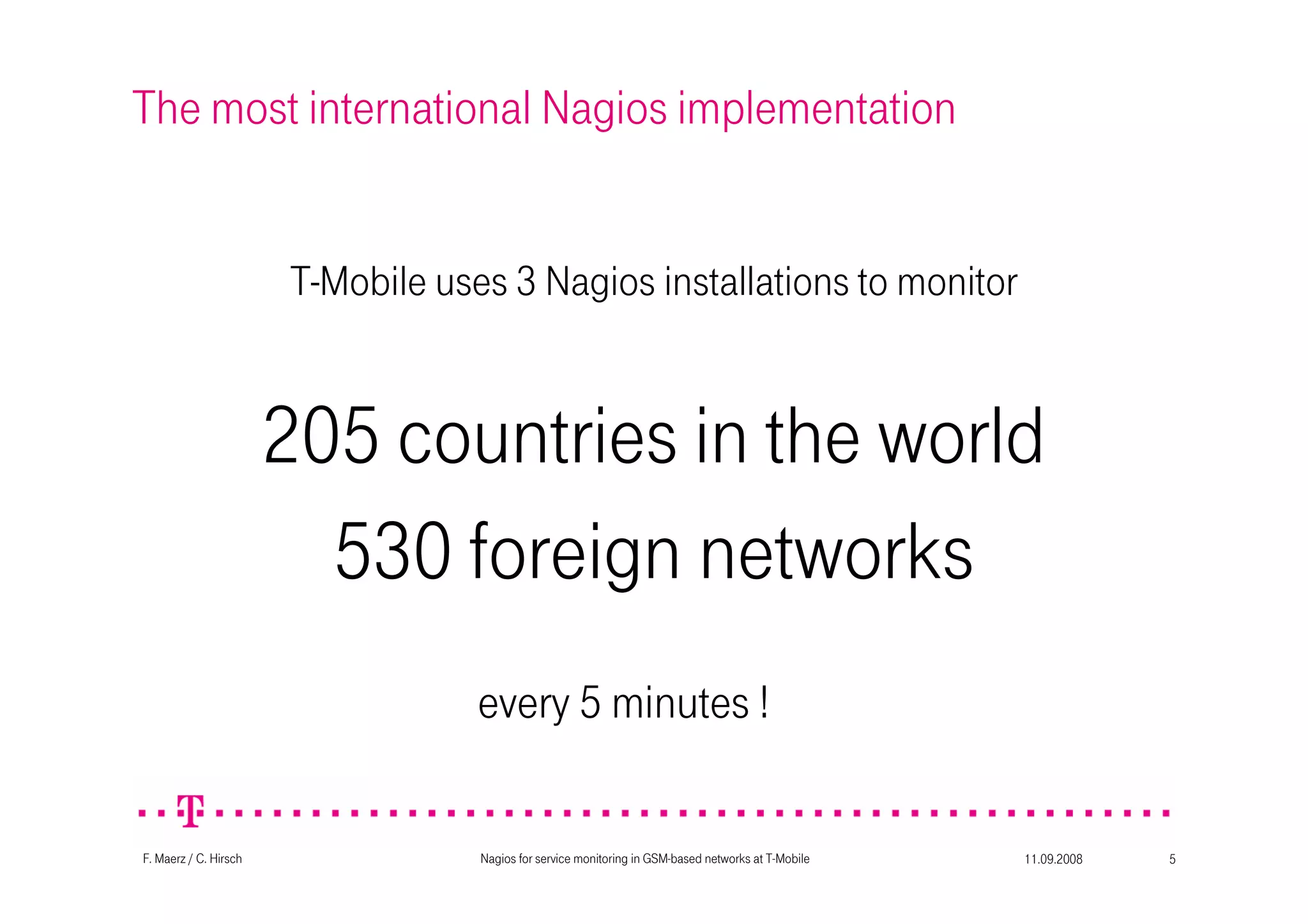 11.09.2008Nagios for service monitoring in GSM-based networks at T-Mobile 5F. Maerz / C. Hirsch
The most international Nagios implementation
T-Mobile uses 3 Nagios installations to monitor
205 countries in the world
530 foreign networks
every 5 minutes !
 
