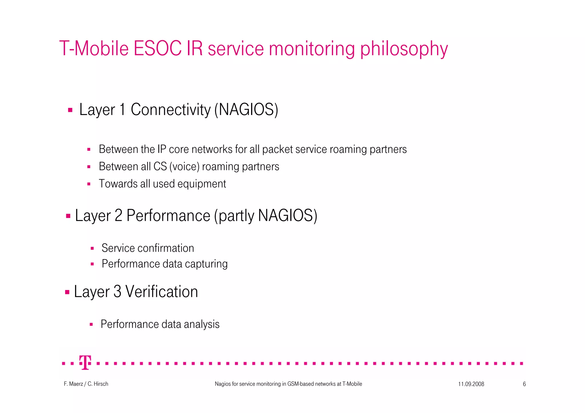 11.09.2008Nagios for service monitoring in GSM-based networks at T-Mobile 6F. Maerz / C. Hirsch
T-Mobile ESOC IR service monitoring philosophy
Layer 1 Connectivity (NAGIOS)
Between the IP core networks for all packet service roaming partners
Between all CS (voice) roaming partners
Towards all used equipment
Layer 2 Performance (partly NAGIOS)
Service confirmation
Performance data capturing
Layer 3 Verification
Performance data analysis
 