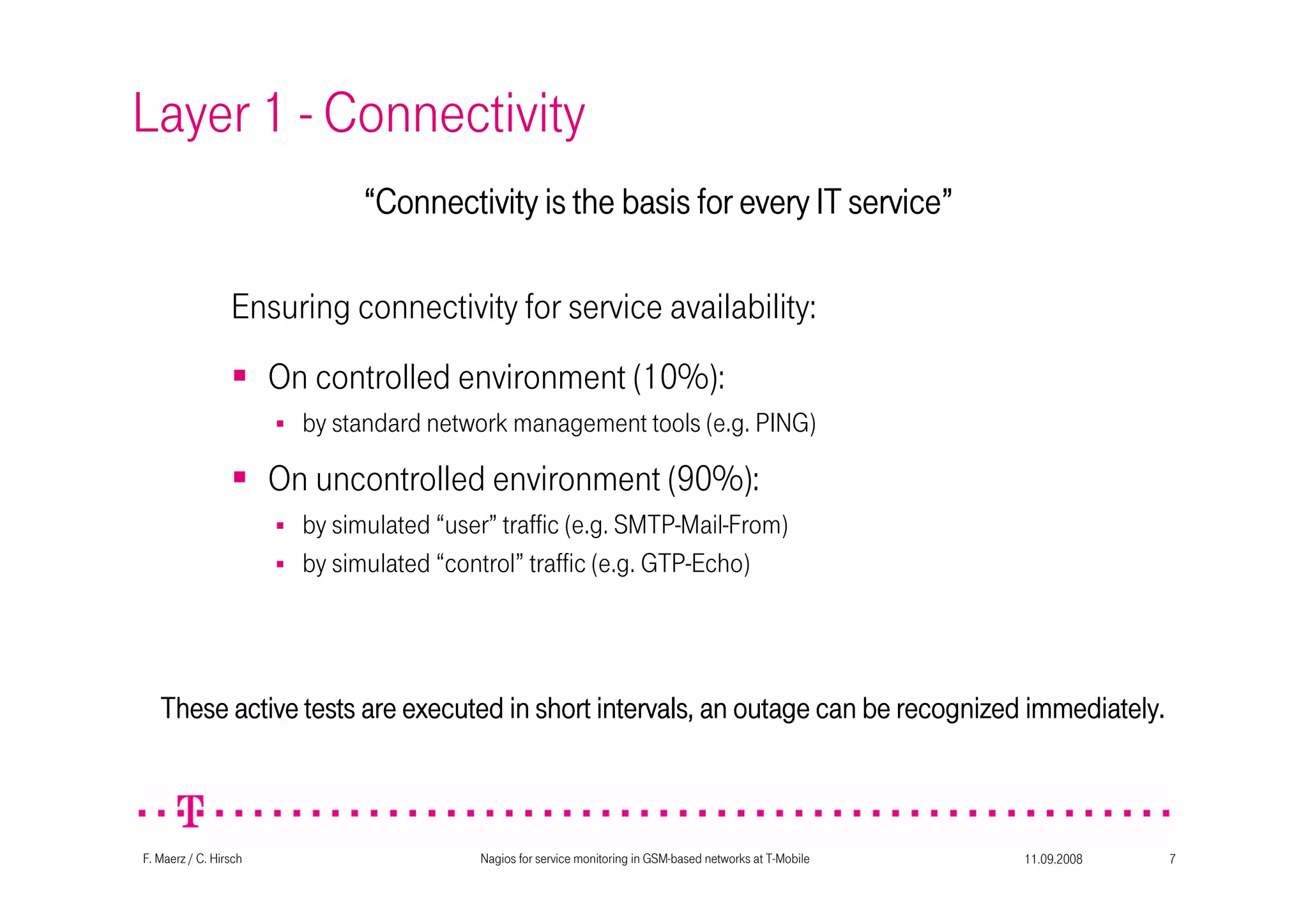 11.09.2008Nagios for service monitoring in GSM-based networks at T-Mobile 7F. Maerz / C. Hirsch
Layer 1 - Connectivity
These active tests are executed in short intervals, an outage caThese active tests are executed in short intervals, an outage caThese active tests are executed in short intervals, an outage caThese active tests are executed in short intervals, an outage can be recognized immediately.n be recognized immediately.n be recognized immediately.n be recognized immediately.
On controlled environment (10%):
by standard network management tools (e.g. PING)
On uncontrolled environment (90%):
by simulated “user” traffic (e.g. SMTP-Mail-From)
by simulated “control” traffic (e.g. GTP-Echo)
Ensuring connectivity for service availability:
““““Connectivity is the basis for every IT serviceConnectivity is the basis for every IT serviceConnectivity is the basis for every IT serviceConnectivity is the basis for every IT service””””
 