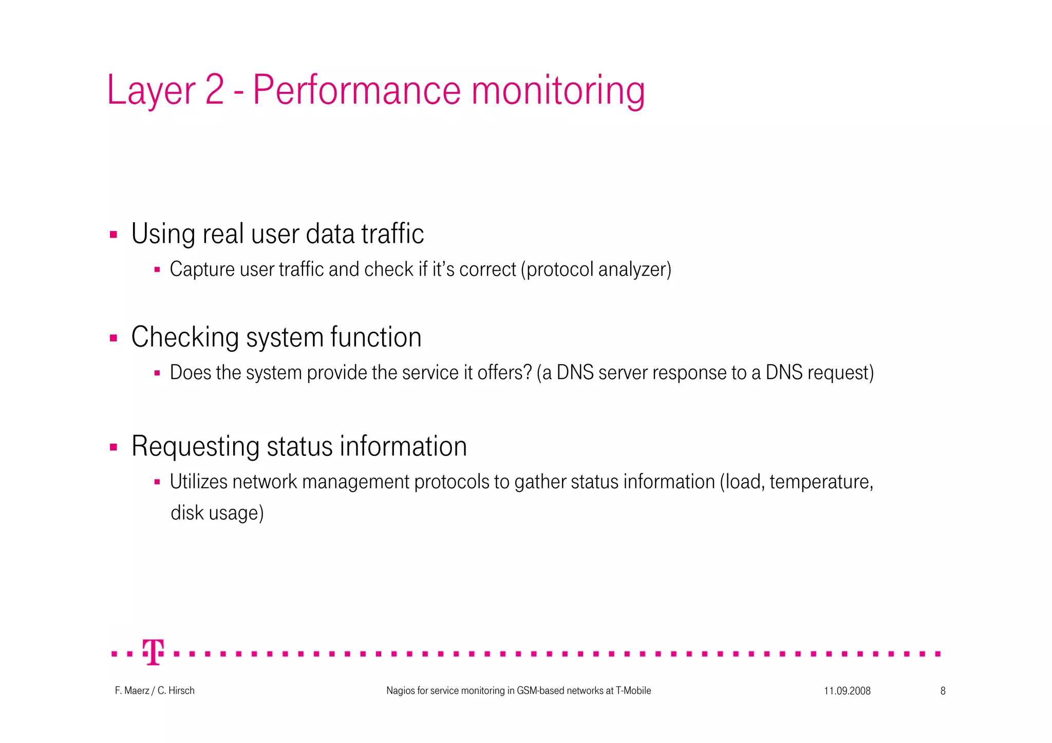 11.09.2008Nagios for service monitoring in GSM-based networks at T-Mobile 8F. Maerz / C. Hirsch
Layer 2 - Performance monitoring
Checking system function
Does the system provide the service it offers? (a DNS server response to a DNS request)
Requesting status information
Utilizes network management protocols to gather status information (load, temperature,
disk usage)
Using real user data traffic
Capture user traffic and check if it’s correct (protocol analyzer)
 
