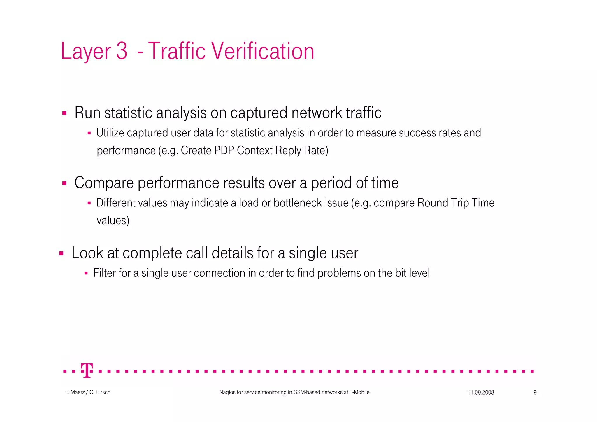 11.09.2008Nagios for service monitoring in GSM-based networks at T-Mobile 9F. Maerz / C. Hirsch
Layer 3 - Traffic Verification
Compare performance results over a period of time
Different values may indicate a load or bottleneck issue (e.g. compare Round Trip Time
values)
Look at complete call details for a single user
Filter for a single user connection in order to find problems on the bit level
Run statistic analysis on captured network traffic
Utilize captured user data for statistic analysis in order to measure success rates and
performance (e.g. Create PDP Context Reply Rate)
 