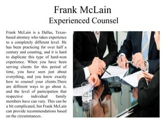 Frank McLain
Experienced Counsel
Frank McLain is a Dallas, Texas-
based attorney who takes experience
to a completely different level. He
has been practicing for over half a
century and counting, and it is hard
to duplicate this type of hard-won
experience. When you have been
serving clients for this period of
time, you have seen just about
everything, and you know exactly
how to counsel your clients.There
are different ways to go about it,
and the level of participation that
respective individual family
members have can vary. This can be
a bit complicated, but Frank McLain
can provide recommendations based
on the circumstances.
 