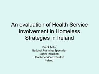 An evaluation of Health Service
   involvement in Homeless
      Strategies in Ireland
                Frank Mills
        National Planning Specialist
              Social Inclusion
         Health Service Executive
                  Ireland
 