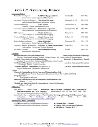 Frank P. (Francisco) Modica
Emploment History
   Research & Development                Solid State Equipment Corp.              Horsham PA               2010-Pres.
               Semiconductor Capital Equipment Manufacturer
   Mechanical Engineering Manager MicroDose Therapeutx                            Monmouth Jct. NJ         2009-2010
               Medical Device Manufacturer-Dry Powder Inhalers
   Engineering Manager                   Nutec Systems                            Lawrenceville NJ         2007-2009
               Packaging/Printing Systems Manufacturer
   Mechanical Engineering Manager Immunicon Corporation                           Huntingdon Val. PA       2003-2007
               Medical Diagnostic Instrumentation-Cancer Detection
   R&D Engineer                          Orchid BioSciences                       Princeton NJ             2000-2003
               Medical Diagnostic Instrumentation-Genotyping
   Principal Mechanical Engineer         Genetic Microsystems                     Woburn MA                1998-2000
               Medical Diagnostic Instrumentation-Genotyping
   Senior Mechanical Engineer            General Scanning                         Watertown MA             1994-1998
               Semiconductor Capital Equipment Manufacturer
   Laboratory Manager & Instructor       University of Massachusetts-Lowell Lowell MA                      1991-1994
               Undergraduate Teaching and Graduate Research
   Mechanical Engineer                   Skinner Engine Company                   Erie PA                  1988-1991
               Steam Turbine Manufacturer
Education
   Bachelor of Science-Mechanical Engineering                                   Massachusetts Institute of Technology
        Electives Heat Transfer, Control Systems. Graduate Courses Gas Turbine Design, IC Engine Design
   Graduate Coursework-Mechanical Engineering                                    University of Massachusetts -Lowell
        Graduate Courses in Solid Mechanics, Fluid Mechanics, Heat Transfer
   Certificate in Management (anticipated 2012)                                   American Management Association
        Accounting & Finance, Conflict Resolution
   Certificate in Project Management (anticipated 2012)                           American Management Association
        Project Management, Total Quality Management
Patents
    Diagnostic Imaging Device for the Analysis of Circulating Rare Cells
           World Intellectual Property Organization (International Patent), Pub No 2006/023563 A2
    Image Cytometer
           US Design Patent D601,051
    Diagnostic Imaging Device for the Analysis of Circulating Rare Cells
           US Patent 7,777,885
    Methods and Algorithms for Cell Enumeration in a Low-Cost Cytometer
           US Patent 7,764,821
Publications
    Bell, Peter A.,….. Modica, Frank, ….“SNPstream UHT: Ultra-High Throughput SNP Genotyping for
         Pharmacogenomics and Drug Discovery”,           BioTechniques, Vol. 32, Pgs 70-77. June, 2002.
         http://www.ncbi.nlm.nih.gov/pubmed/12083401
    Rose, Stanley D., ……, Modica, Frank,…. “Novel Tools for Creating and Reading DNA Microarrays” , Lab
         Automation         ’99,      Conference     Proceedings,      Jan.    30-Feb.     3,     1999.
         http://labautomation.org/ConferencePDFs/LA99Book.pdf
Professional & Social Associations
   • ASME-American Society of Mechanical Engineers              • Phi Delta Theta Fraternity
   • SPIE-International Society for Optical Engineering         • Einstein Alley Entreprenuers Collective
                                                                • MIT Club of Princeton & NYC




            241 Varsity Avenue  Princeton, NJ 08540  (609) 647-8530  fpmodica@verizon.net
                                                  Page 2
 