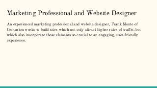 Marketing Professional and Website Designer
An experienced marketing professional and website designer, Frank Monte of
Centurion works to build sites which not only attract higher rates of traffic, but
which also incorporate those elements so crucial to an engaging, user-friendly
experience.
 