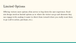 Limited Options
Offering visitors more options often serves to bog down the user experience. Good
site design involves limited options as to where the visitor can go and elements they
can engage with, making it easier to direct them toward where you really want them
to go (call-to-action, purchase, etc.).
 