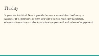 Fluidity
Is your site intuitive? Does it provide the user a natural flow that’s easy to
navigate? It’s essential to present your site’s visitors with easy navigation,
otherwise frustration and shortened attention spans will lead to loss of engagement.
 