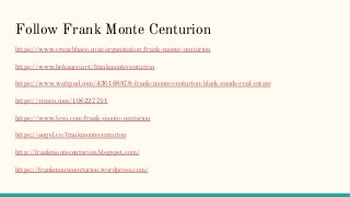 Follow Frank Monte Centurion
https://www.crunchbase.com/organization/frank-monte-centurion
https://www.behance.net/frankmontecenturion
https://www.wattpad.com/430168978-frank-monte-centurion-black-sands-real-estate
https://vimeo.com/106227751
https://www.levo.com/frank-monte-centurion
https://angel.co/frankmontecenturion
http://frankmontecenturion.blogspot.com/
https://frankmontecenturion.wordpress.com/
 