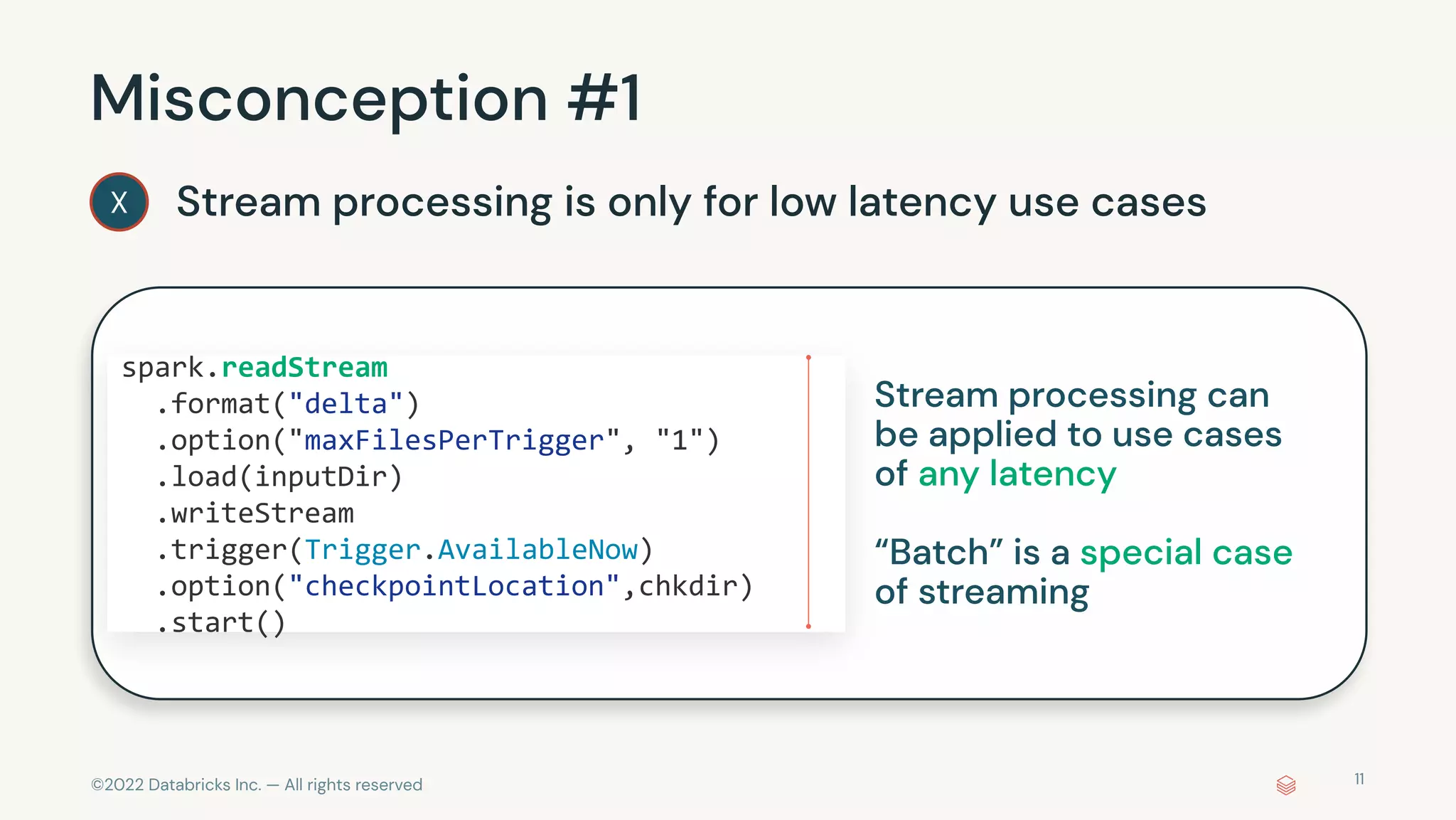 ©2022 Databricks Inc. — All rights reserved
Misconception #1
Stream processing is only for low latency use cases
X
spark.readStream
.format("delta")
.option("maxFilesPerTrigger", "1")
.load(inputDir)
.writeStream
.trigger(Trigger.AvailableNow)
.option("checkpointLocation",chkdir)
.start()
11
Stream processing can
be applied to use cases
of any latency
“Batch” is a special case
of streaming
 
