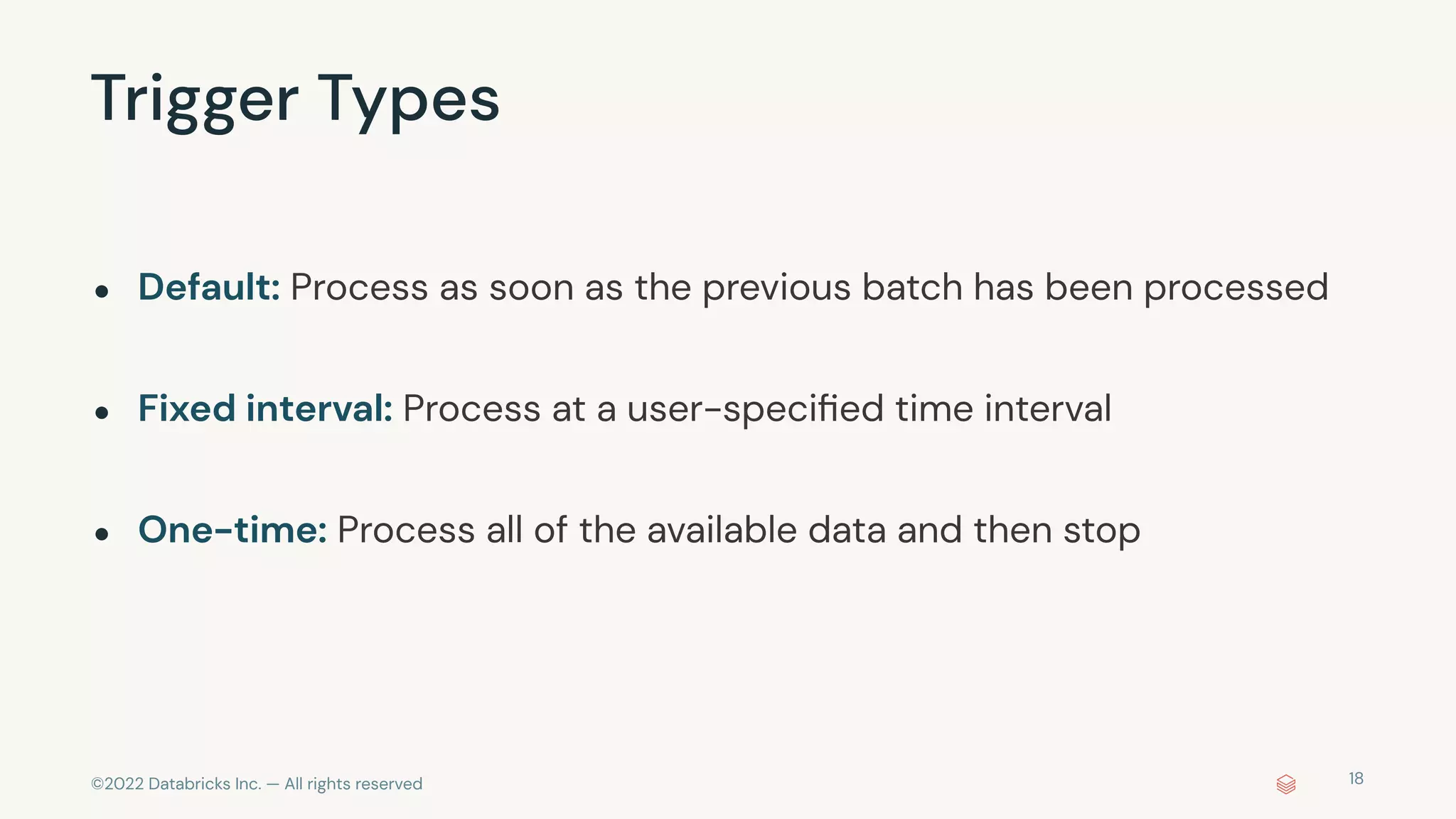 ©2022 Databricks Inc. — All rights reserved
Trigger Types
18
● Default: Process as soon as the previous batch has been processed
● Fixed interval: Process at a user-speciﬁed time interval
● One-time: Process all of the available data and then stop
 