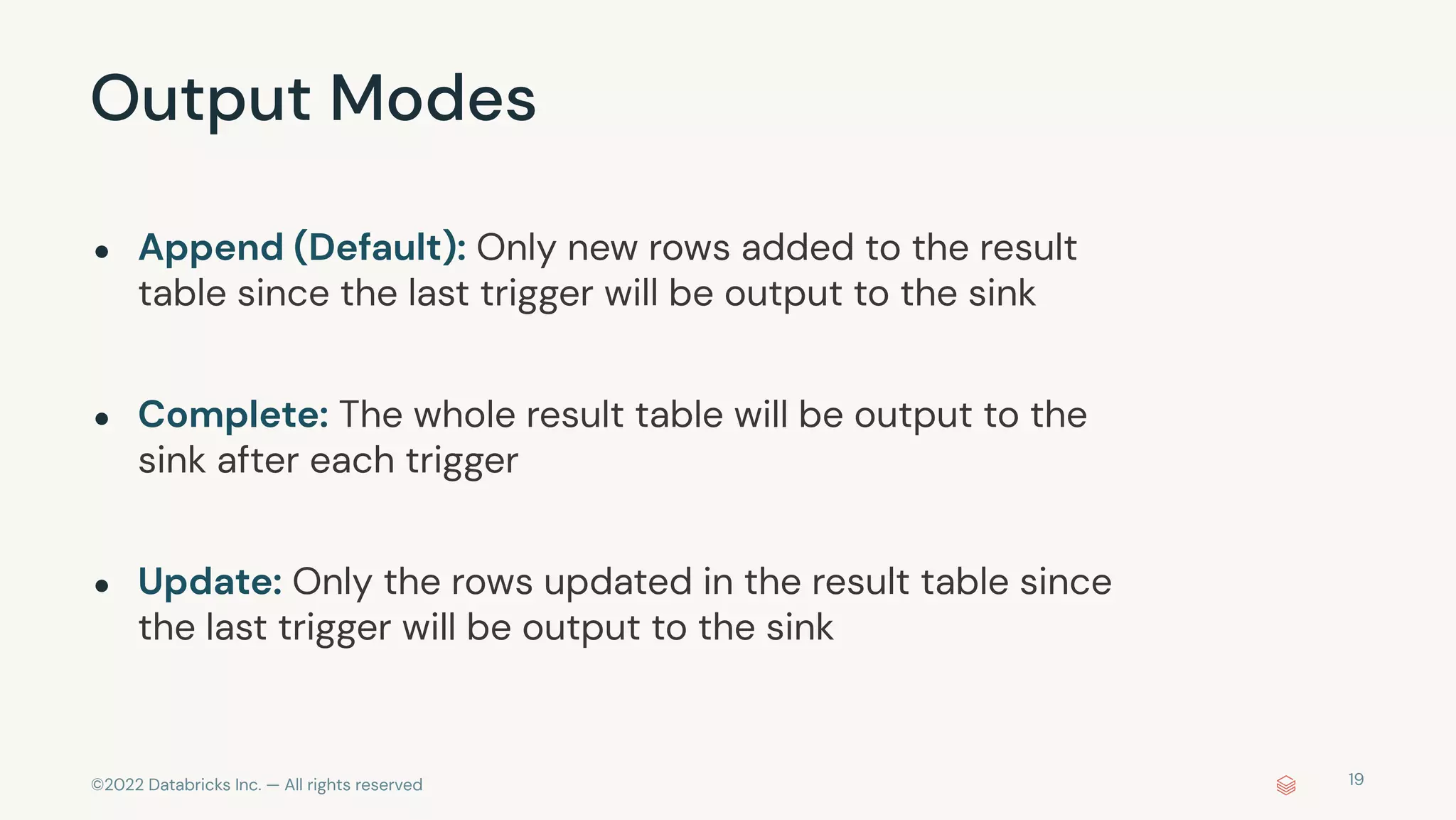 ©2022 Databricks Inc. — All rights reserved
Output Modes
19
● Append (Default): Only new rows added to the result
table since the last trigger will be output to the sink
● Complete: The whole result table will be output to the
sink after each trigger
● Update: Only the rows updated in the result table since
the last trigger will be output to the sink
 