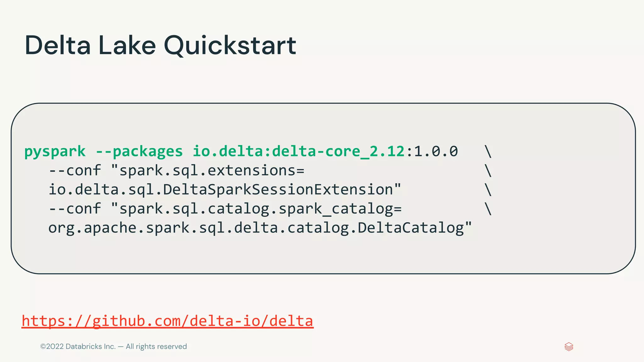©2022 Databricks Inc. — All rights reserved
Delta Lake Quickstart
pyspark --packages io.delta:delta-core_2.12:1.0.0 
--conf "spark.sql.extensions= 
io.delta.sql.DeltaSparkSessionExtension" 
--conf "spark.sql.catalog.spark_catalog= 
org.apache.spark.sql.delta.catalog.DeltaCatalog"
https://github.com/delta-io/delta
 