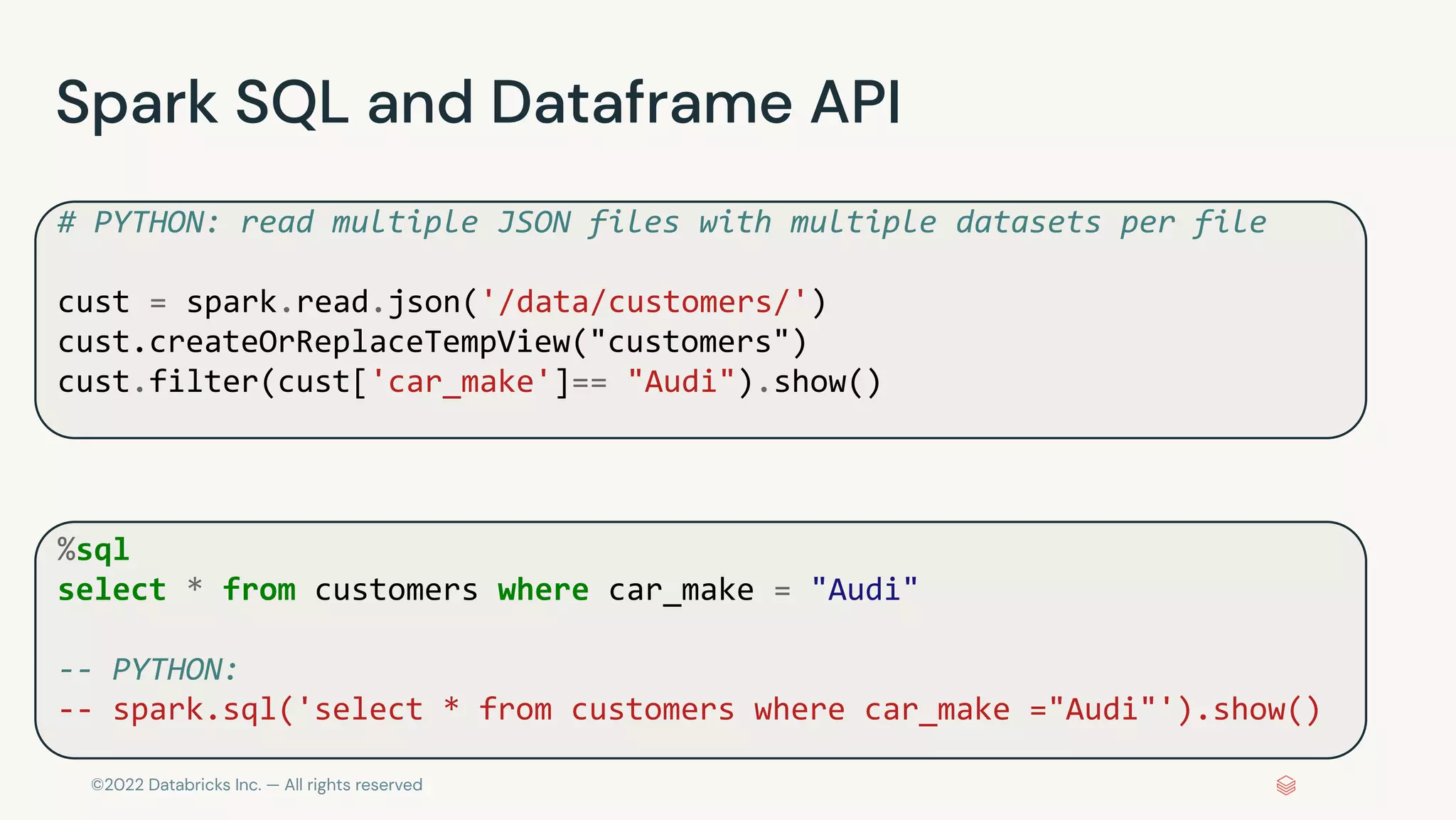©2022 Databricks Inc. — All rights reserved
Spark SQL and Dataframe API
# PYTHON: read multiple JSON files with multiple datasets per file
cust = spark.read.json('/data/customers/')
cust.createOrReplaceTempView("customers")
cust.filter(cust['car_make']== "Audi").show()
%sql
select * from customers where car_make = "Audi"
-- PYTHON:
-- spark.sql('select * from customers where car_make ="Audi"').show()
 