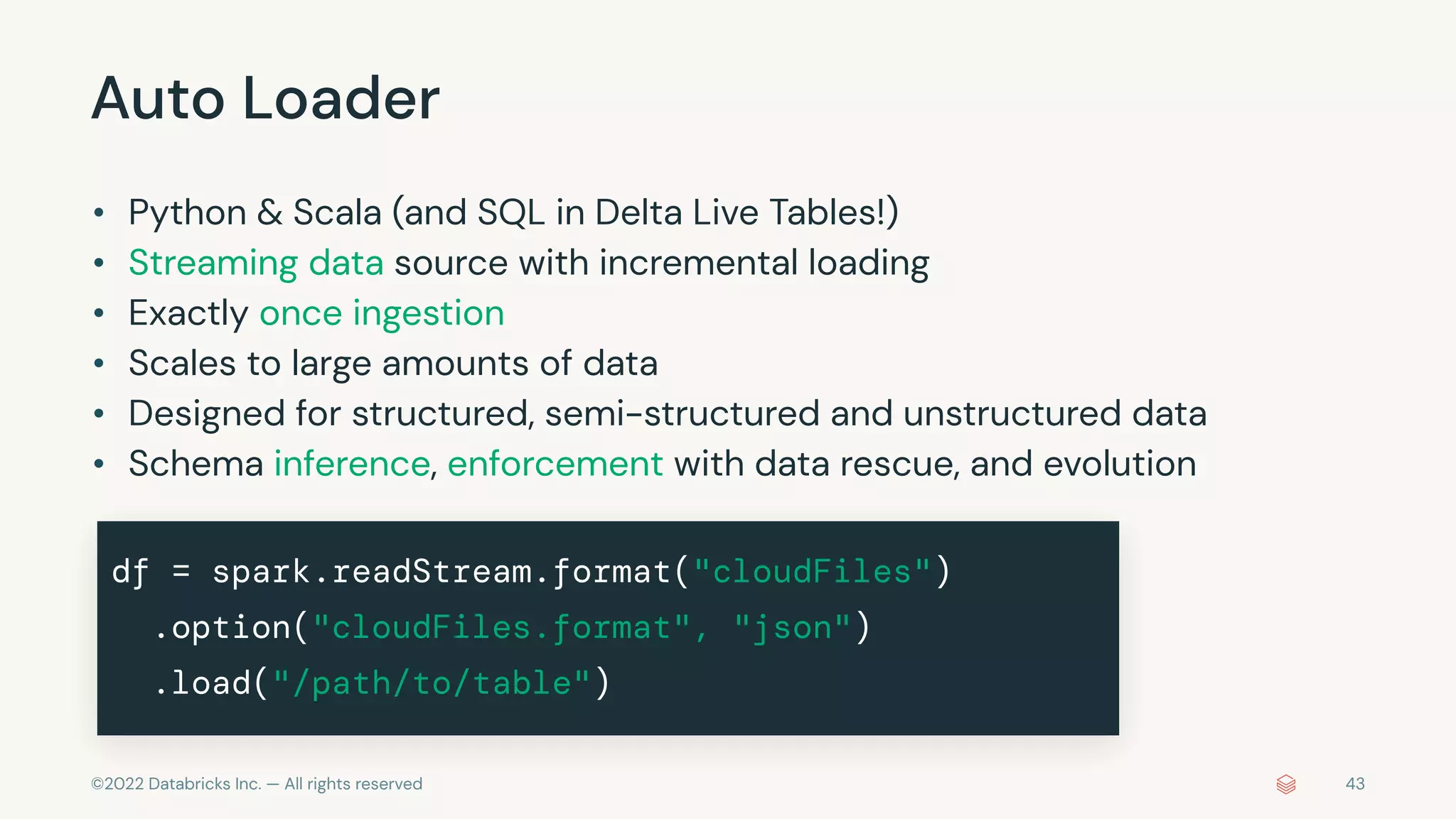 ©2022 Databricks Inc. — All rights reserved
Auto Loader
• Python & Scala (and SQL in Delta Live Tables!)
• Streaming data source with incremental loading
• Exactly once ingestion
• Scales to large amounts of data
• Designed for structured, semi-structured and unstructured data
• Schema inference, enforcement with data rescue, and evolution
df = spark.readStream.format("cloudFiles")
.option("cloudFiles.format", "json")
.load("/path/to/table")
43
 