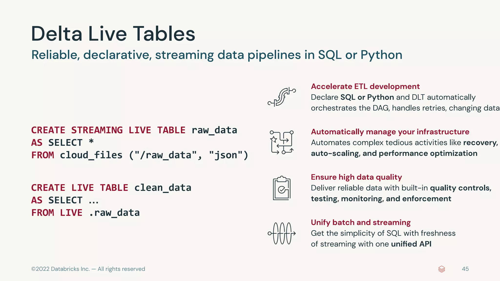 ©2022 Databricks Inc. — All rights reserved
Delta Live Tables
45
CREATE STREAMING LIVE TABLE raw_data
AS SELECT *
FROM cloud_files ("/raw_data", "json")
CREATE LIVE TABLE clean_data
AS SELECT …
FROM LIVE .raw_data
Reliable, declarative, streaming data pipelines in SQL or Python
Accelerate ETL development
Declare SQL or Python and DLT automatically
orchestrates the DAG, handles retries, changing data
Automatically manage your infrastructure
Automates complex tedious activities like recovery,
auto-scaling, and performance optimization
Ensure high data quality
Deliver reliable data with built-in quality controls,
testing, monitoring, and enforcement
Unify batch and streaming
Get the simplicity of SQL with freshness
of streaming with one uniﬁed API
 