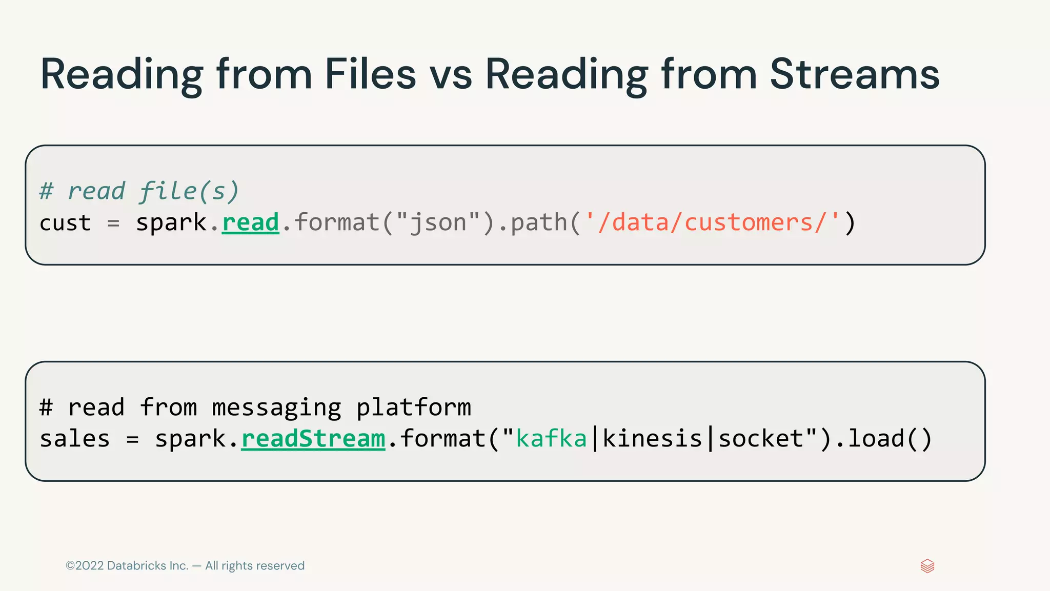 ©2022 Databricks Inc. — All rights reserved
Reading from Files vs Reading from Streams
# read file(s)
cust = spark.read.format("json").path('/data/customers/')
# read from messaging platform
sales = spark.readStream.format("kafka|kinesis|socket").load()
 