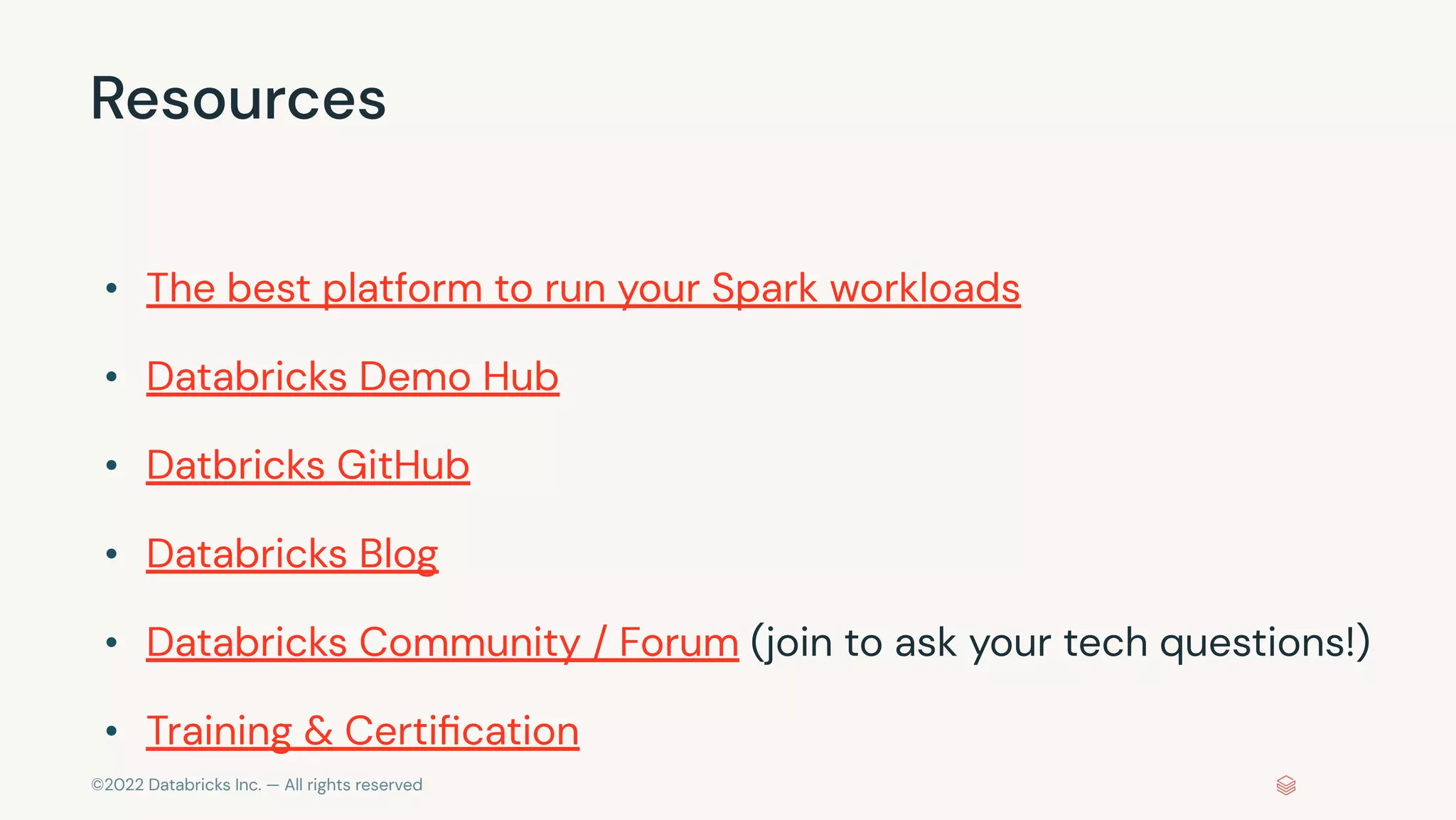 ©2022 Databricks Inc. — All rights reserved
Resources
• The best platform to run your Spark workloads
• Databricks Demo Hub
• Datbricks GitHub
• Databricks Blog
• Databricks Community / Forum (join to ask your tech questions!)
• Training & Certiﬁcation
 