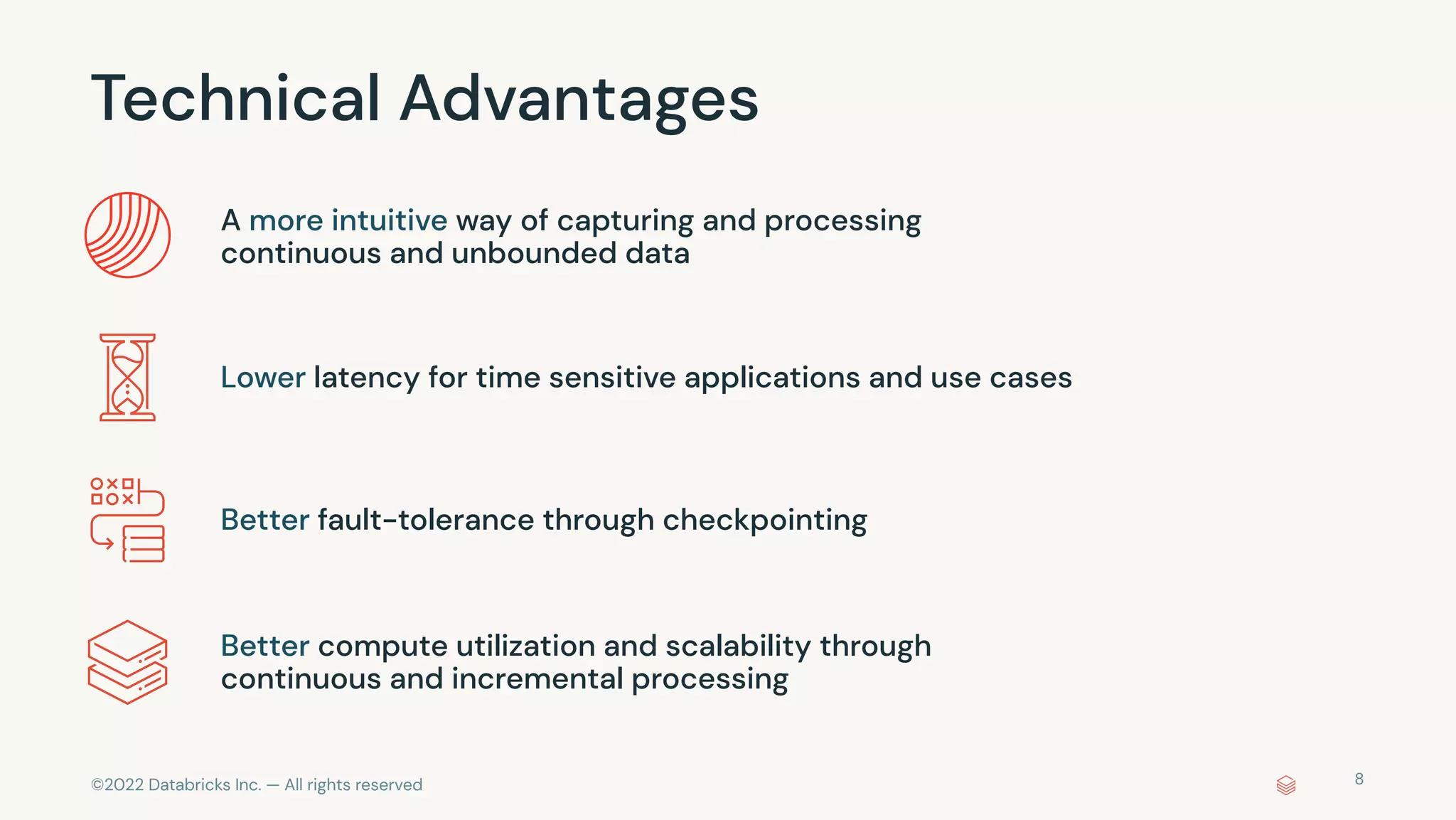©2022 Databricks Inc. — All rights reserved
Technical Advantages
A more intuitive way of capturing and processing
continuous and unbounded data
Lower latency for time sensitive applications and use cases
Better fault-tolerance through checkpointing
Better compute utilization and scalability through
continuous and incremental processing
8
 