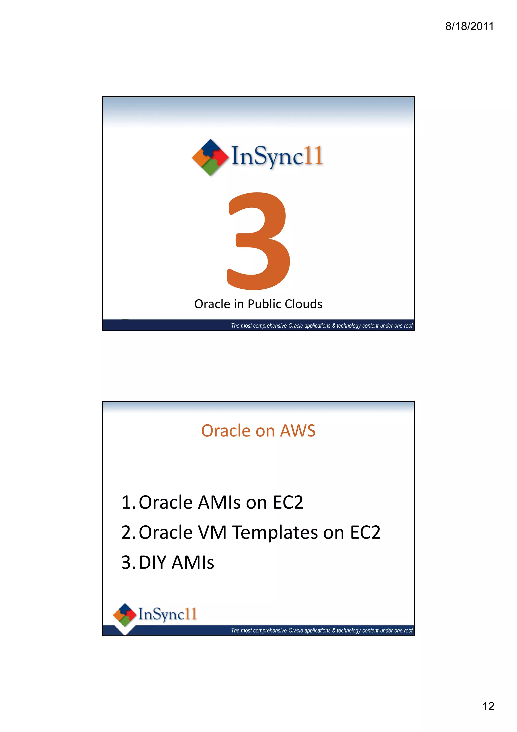8/18/2011




           3
       Oracle in Public Clouds
             The most comprehensive Oracle applications & technology content under one roof




        Oracle on AWS


1.Oracle AMIs on EC2
2.Oracle VM Templates on EC2
3.DIY AMIs


             The most comprehensive Oracle applications & technology content under one roof




                                                                                                    12
 
