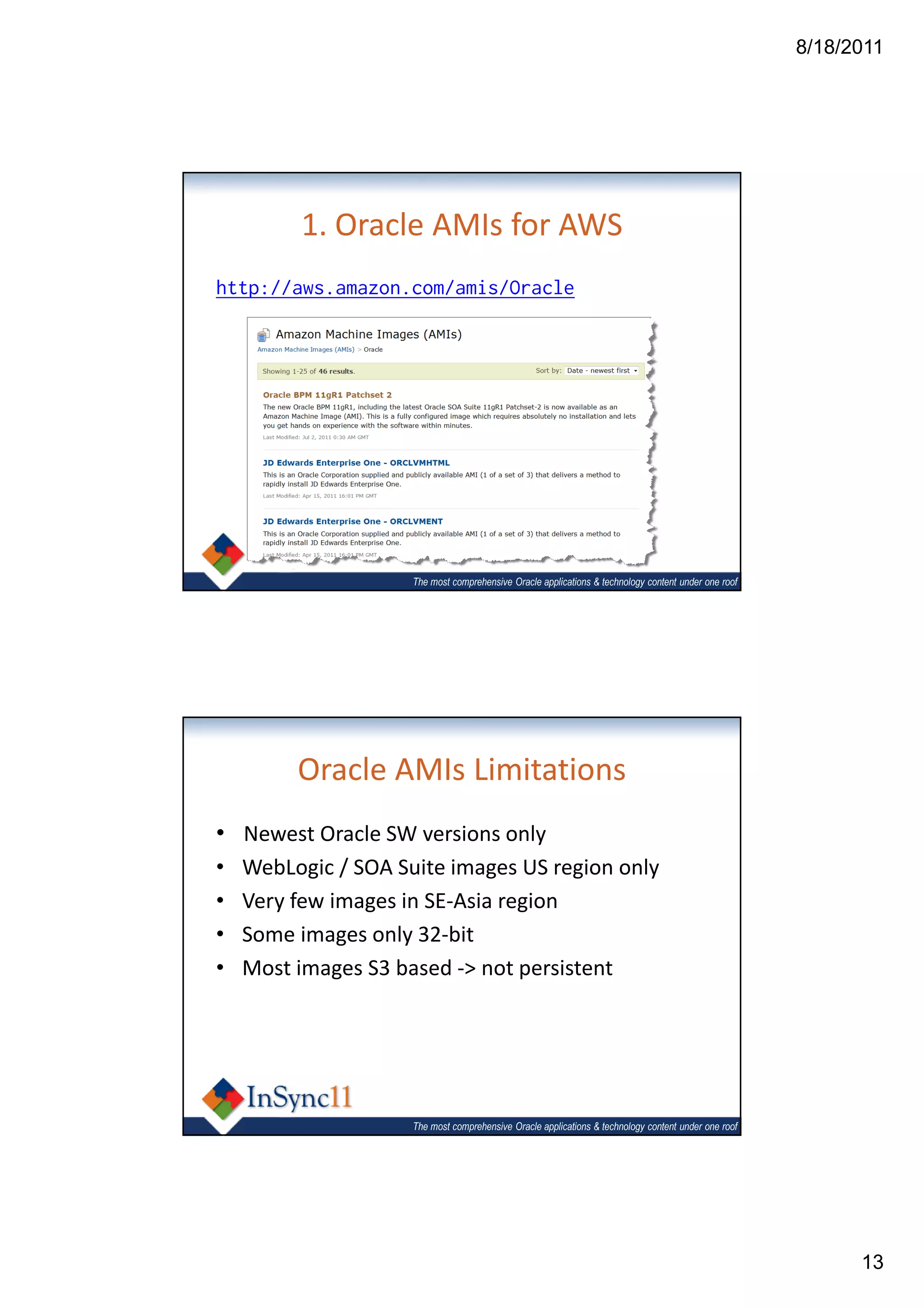 8/18/2011




         1. Oracle AMIs for AWS
http://aws.amazon.com/amis/Oracle




                     The most comprehensive Oracle applications & technology content under one roof




         Oracle AMIs Limitations
• Newest Oracle SW versions only
•   WebLogic / SOA Suite images US region only
•   Very few images in SE-Asia region
•   Some images only 32-bit
•   Most images S3 based -> not persistent




                     The most comprehensive Oracle applications & technology content under one roof




                                                                                                            13
 