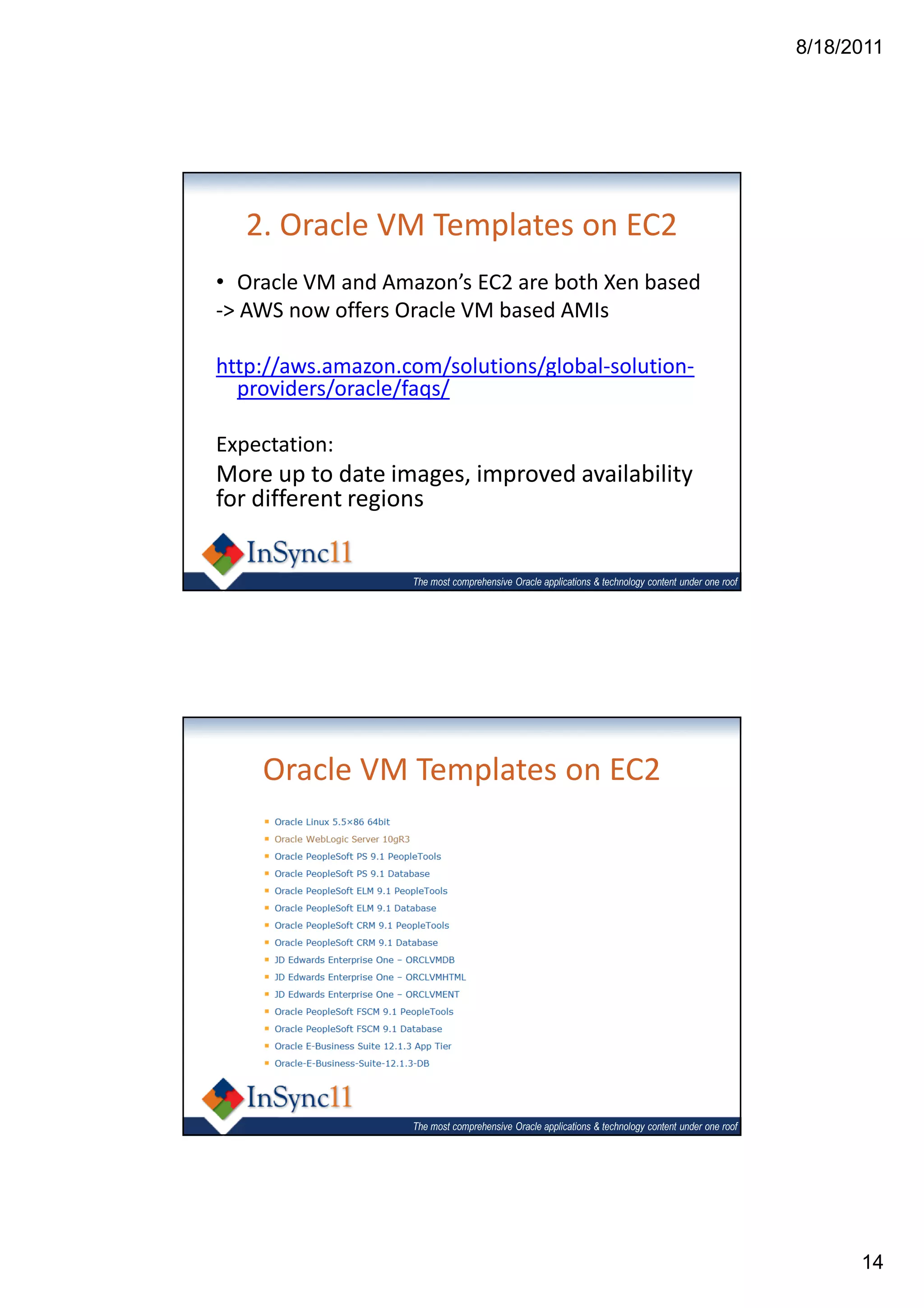 8/18/2011




   2. Oracle VM Templates on EC2
• Oracle VM and Amazon’s EC2 are both Xen based
-> AWS now offers Oracle VM based AMIs

http://aws.amazon.com/solutions/global-solution-
  providers/oracle/faqs/

Expectation:
More up to date images, improved availability
for different regions


                   The most comprehensive Oracle applications & technology content under one roof




    Oracle VM Templates on EC2




                   The most comprehensive Oracle applications & technology content under one roof




                                                                                                          14
 