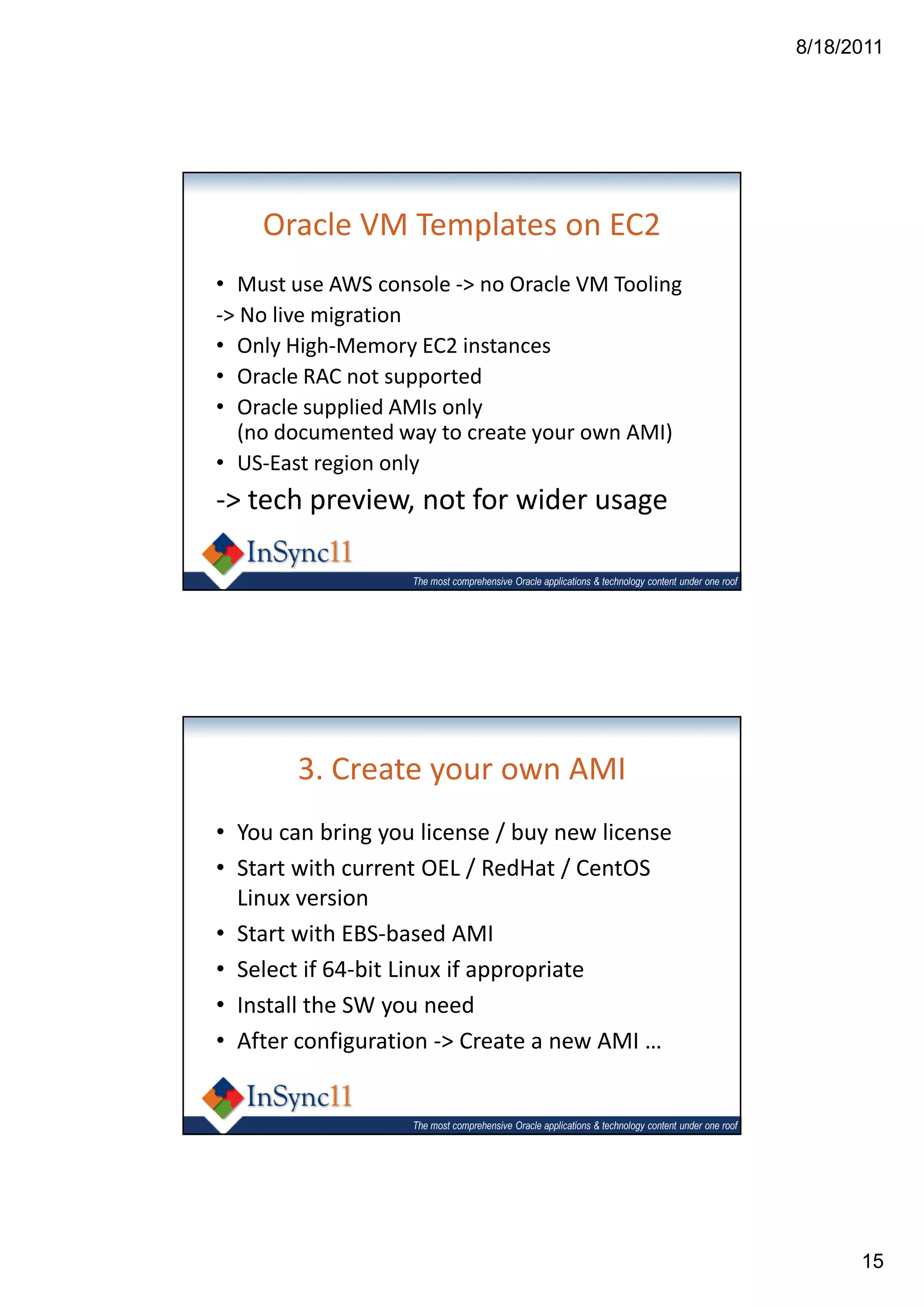 8/18/2011




    Oracle VM Templates on EC2
• Must use AWS console -> no Oracle VM Tooling
-> No live migration
• Only High-Memory EC2 instances
• Oracle RAC not supported
• Oracle supplied AMIs only
  (no documented way to create your own AMI)
• US-East region only
-> tech preview, not for wider usage

                   The most comprehensive Oracle applications & technology content under one roof




        3. Create your own AMI
• You can bring you license / buy new license
• Start with current OEL / RedHat / CentOS
  Linux version
• Start with EBS-based AMI
• Select if 64-bit Linux if appropriate
• Install the SW you need
• After configuration -> Create a new AMI …


                   The most comprehensive Oracle applications & technology content under one roof




                                                                                                          15
 