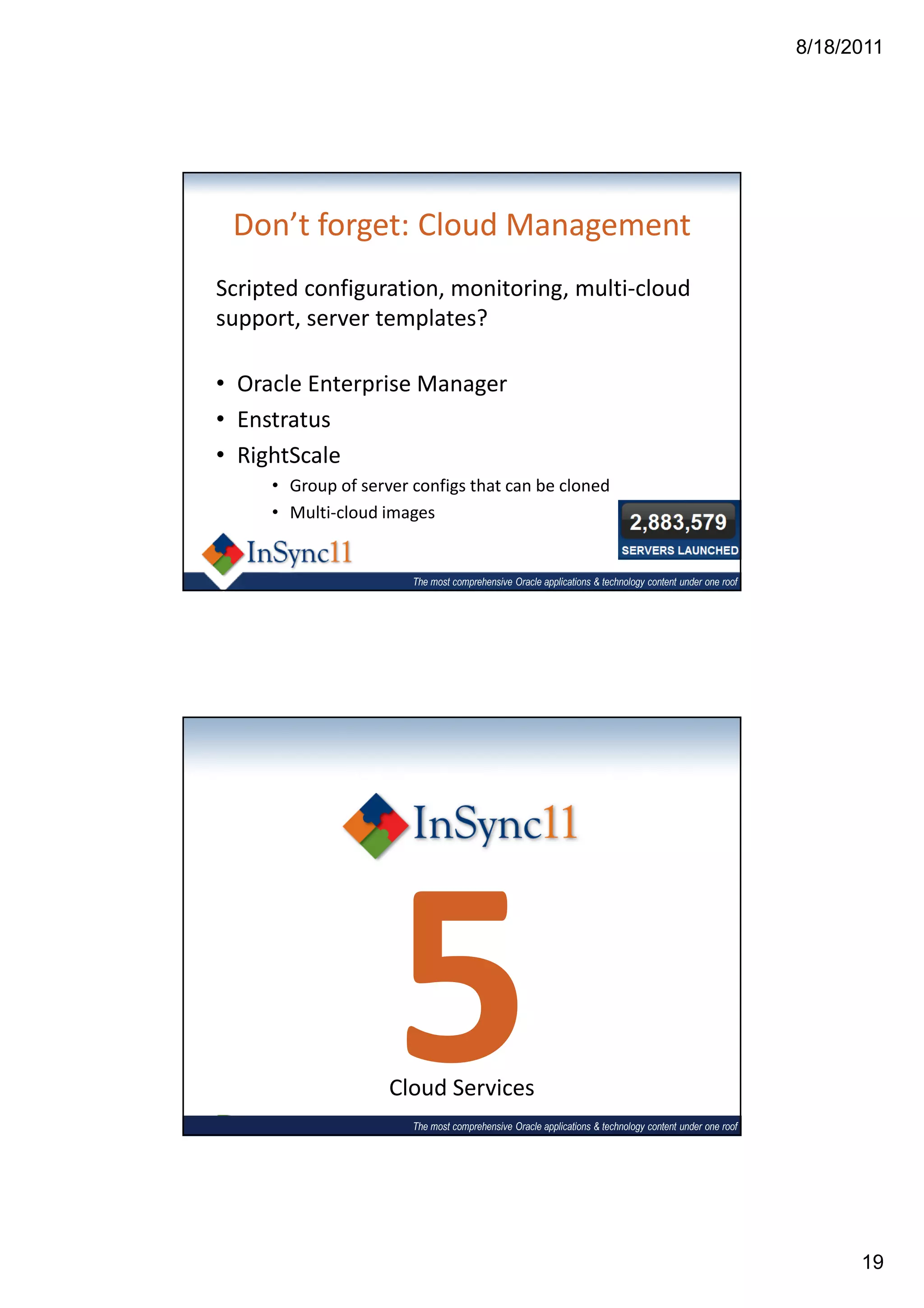 8/18/2011




 Don’t forget: Cloud Management
Scripted configuration, monitoring, multi-cloud
support, server templates?

• Oracle Enterprise Manager
• Enstratus
• RightScale
     • Group of server configs that can be cloned
     • Multi-cloud images


                       The most comprehensive Oracle applications & technology content under one roof




                    5
                    Cloud Services
                       The most comprehensive Oracle applications & technology content under one roof




                                                                                                              19
 