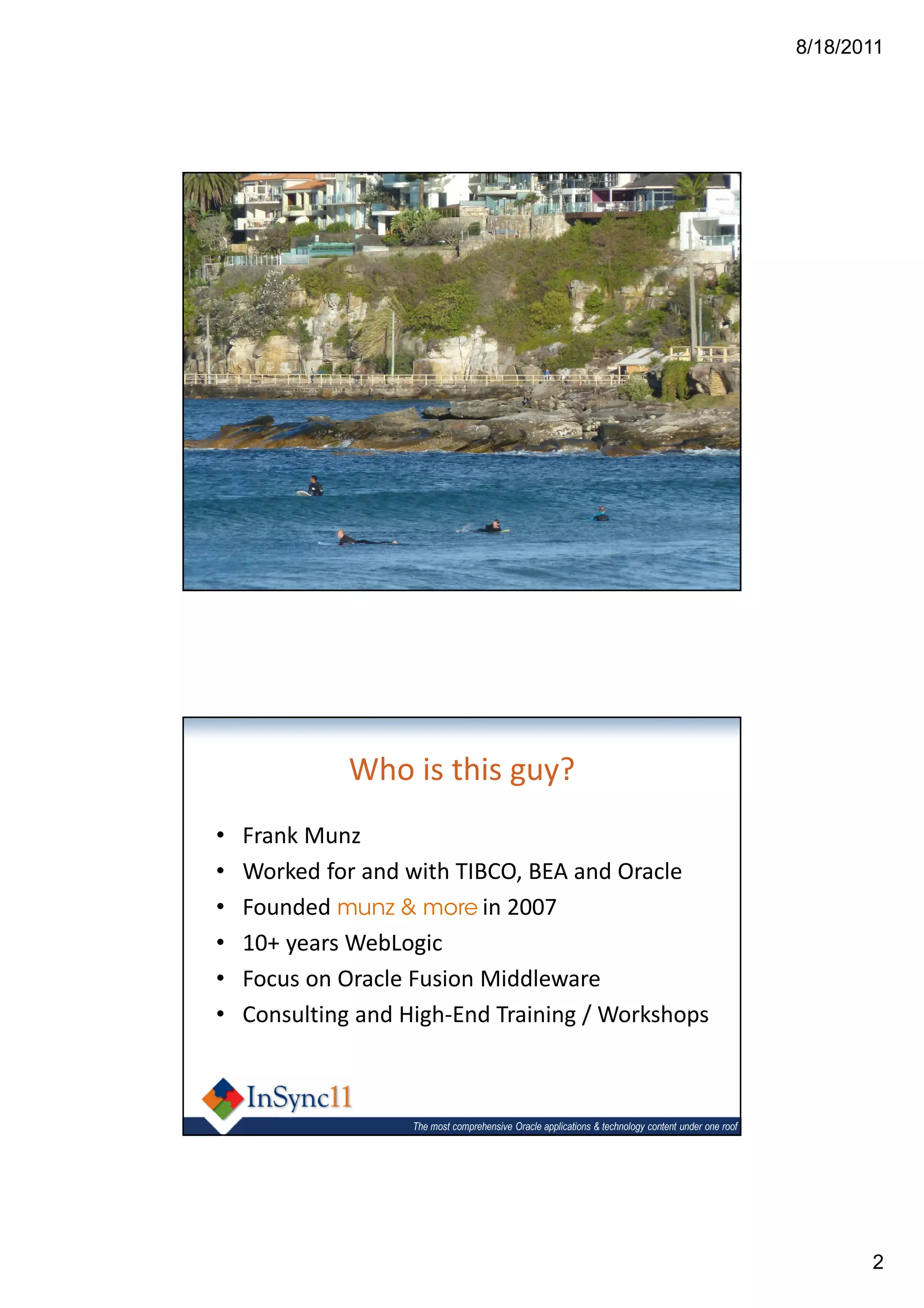 8/18/2011




                    The most comprehensive Oracle applications & technology content under one roof




              Who is this guy?
•   Frank Munz
•   Worked for and with TIBCO, BEA and Oracle
•   Founded munz & more in 2007
•   10+ years WebLogic
•   Focus on Oracle Fusion Middleware
•   Consulting and High-End Training / Workshops



                    The most comprehensive Oracle applications & technology content under one roof




                                                                                                            2
 