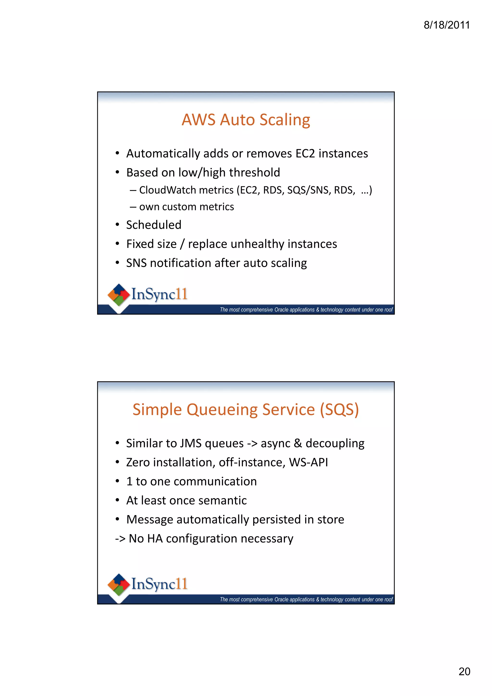 8/18/2011




            AWS Auto Scaling
• Automatically adds or removes EC2 instances
• Based on low/high threshold
  – CloudWatch metrics (EC2, RDS, SQS/SNS, RDS, …)
  – own custom metrics
• Scheduled
• Fixed size / replace unhealthy instances
• SNS notification after auto scaling


                   The most comprehensive Oracle applications & technology content under one roof




   Simple Queueing Service (SQS)
• Similar to JMS queues -> async & decoupling
• Zero installation, off-instance, WS-API
• 1 to one communication
• At least once semantic
• Message automatically persisted in store
-> No HA configuration necessary



                   The most comprehensive Oracle applications & technology content under one roof




                                                                                                          20
 
