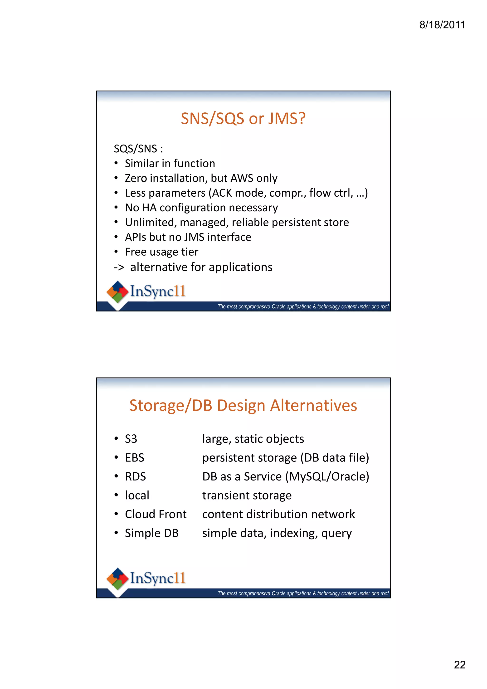 8/18/2011




             SNS/SQS or JMS?
SQS/SNS :
• Similar in function
• Zero installation, but AWS only
• Less parameters (ACK mode, compr., flow ctrl, …)
• No HA configuration necessary
• Unlimited, managed, reliable persistent store
• APIs but no JMS interface
• Free usage tier
-> alternative for applications

                     The most comprehensive Oracle applications & technology content under one roof




    Storage/DB Design Alternatives
•   S3            large, static objects
•   EBS           persistent storage (DB data file)
•   RDS           DB as a Service (MySQL/Oracle)
•   local         transient storage
•   Cloud Front   content distribution network
•   Simple DB     simple data, indexing, query



                     The most comprehensive Oracle applications & technology content under one roof




                                                                                                            22
 