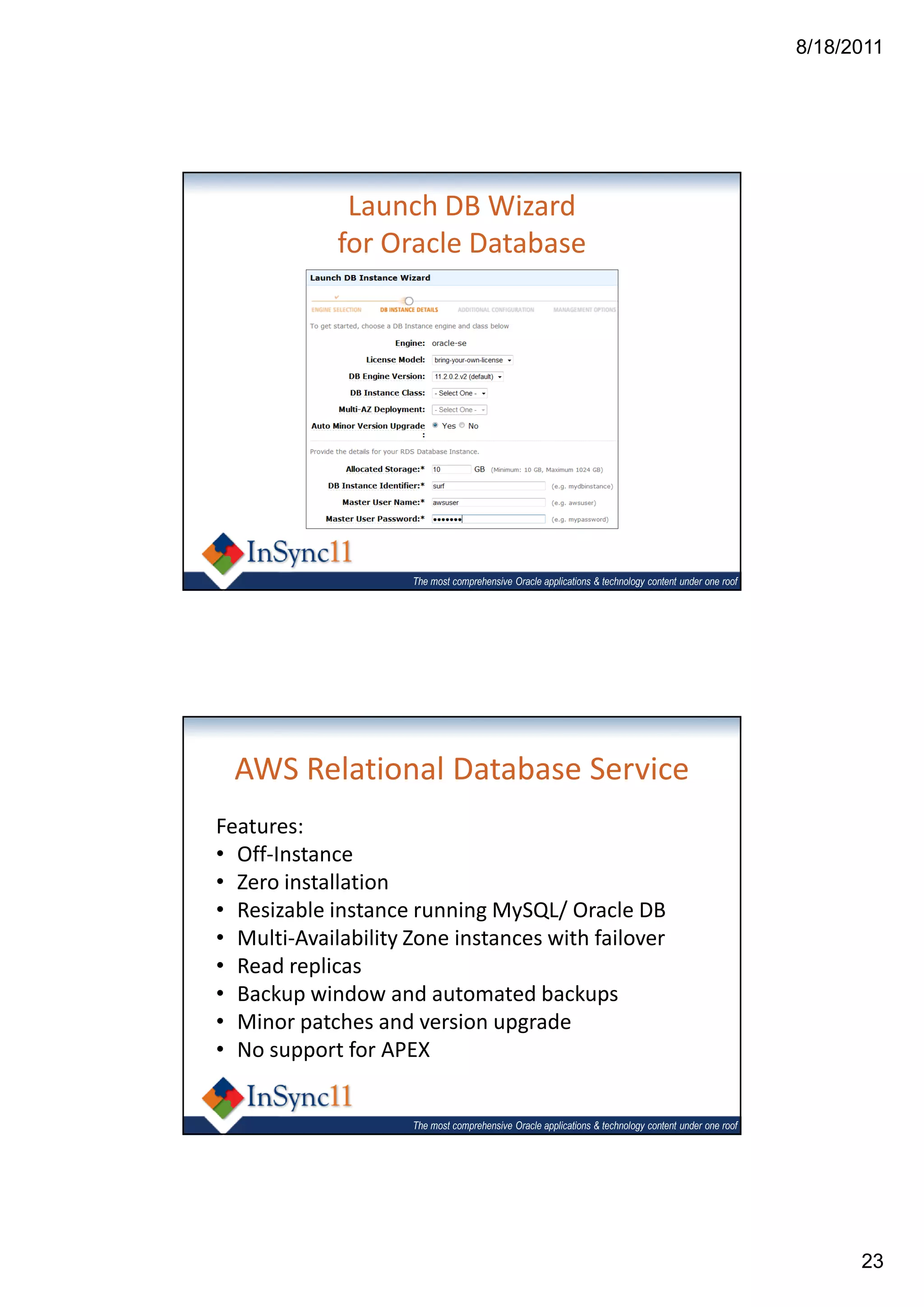 8/18/2011




              Launch DB Wizard
             for Oracle Database




                     The most comprehensive Oracle applications & technology content under one roof




  AWS Relational Database Service
Features:
• Off-Instance
• Zero installation
• Resizable instance running MySQL/ Oracle DB
• Multi-Availability Zone instances with failover
• Read replicas
• Backup window and automated backups
• Minor patches and version upgrade
• No support for APEX


                     The most comprehensive Oracle applications & technology content under one roof




                                                                                                            23
 