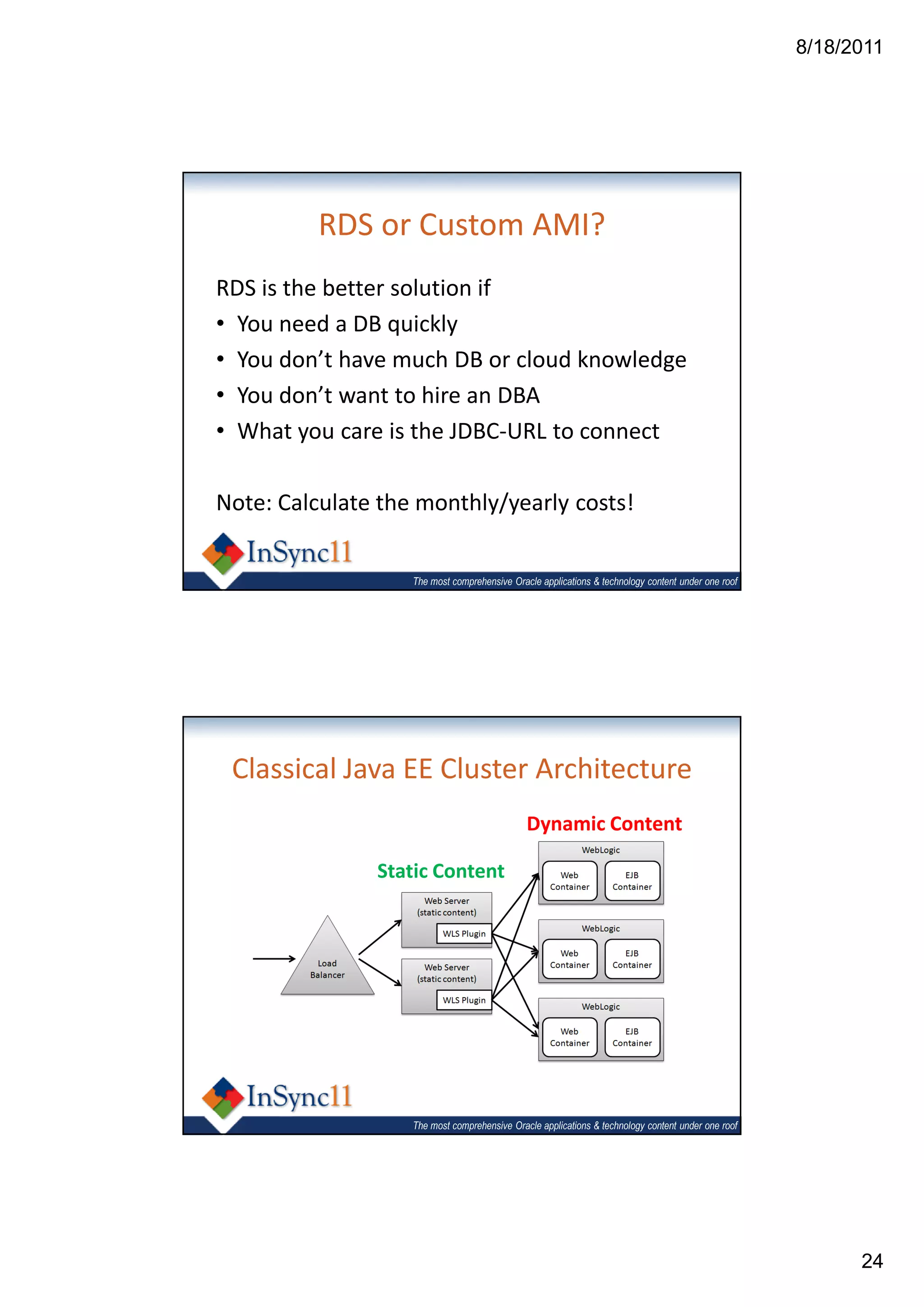 8/18/2011




          RDS or Custom AMI?
RDS is the better solution if
• You need a DB quickly
• You don’t have much DB or cloud knowledge
• You don’t want to hire an DBA
• What you care is the JDBC-URL to connect

Note: Calculate the monthly/yearly costs!


                   The most comprehensive Oracle applications & technology content under one roof




 Classical Java EE Cluster Architecture
                                              Dynamic Content

               Static Content




                   The most comprehensive Oracle applications & technology content under one roof




                                                                                                          24
 