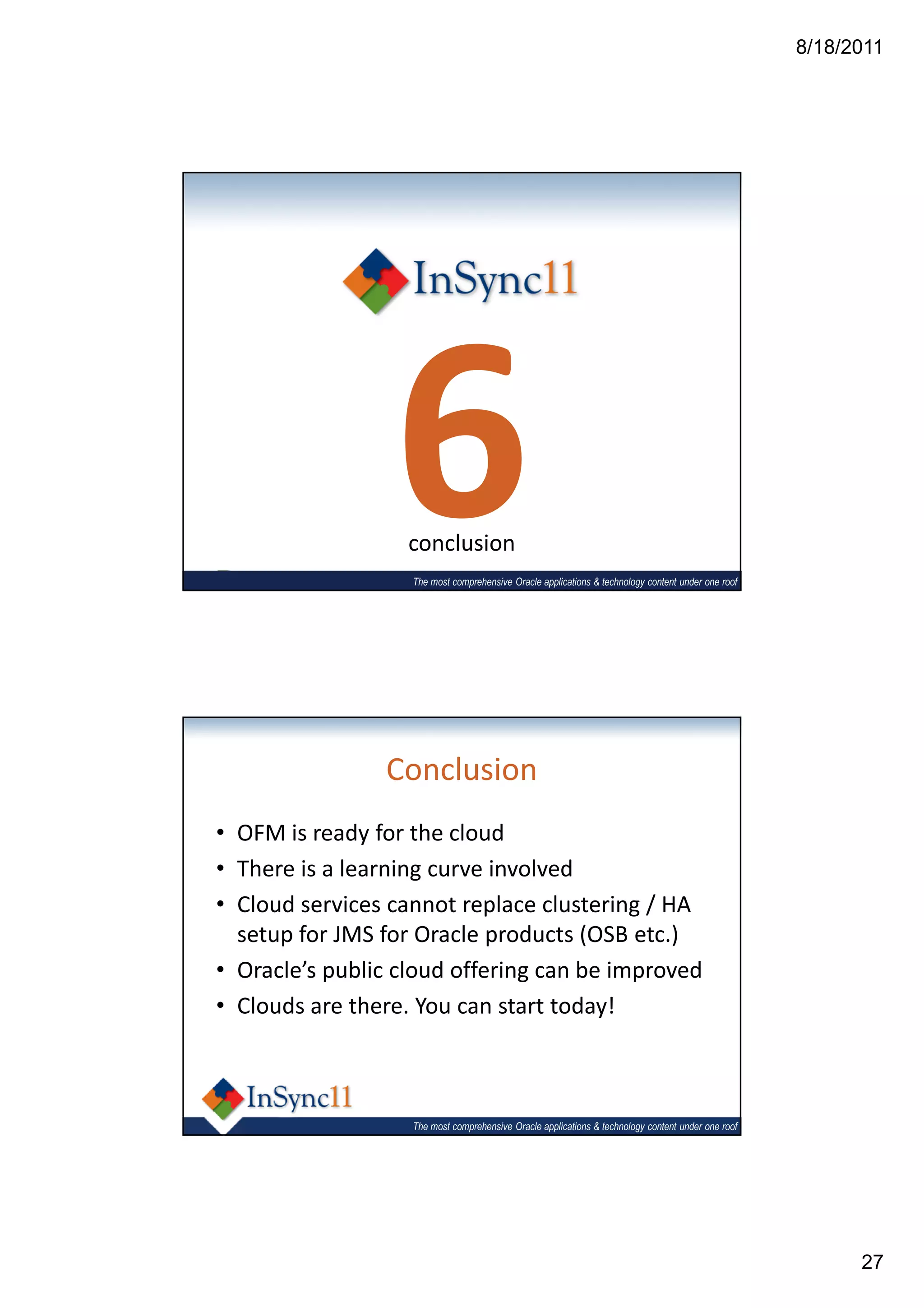 8/18/2011




                 6conclusion
                   The most comprehensive Oracle applications & technology content under one roof




                Conclusion
• OFM is ready for the cloud
• There is a learning curve involved
• Cloud services cannot replace clustering / HA
  setup for JMS for Oracle products (OSB etc.)
• Oracle’s public cloud offering can be improved
• Clouds are there. You can start today!



                   The most comprehensive Oracle applications & technology content under one roof




                                                                                                          27
 