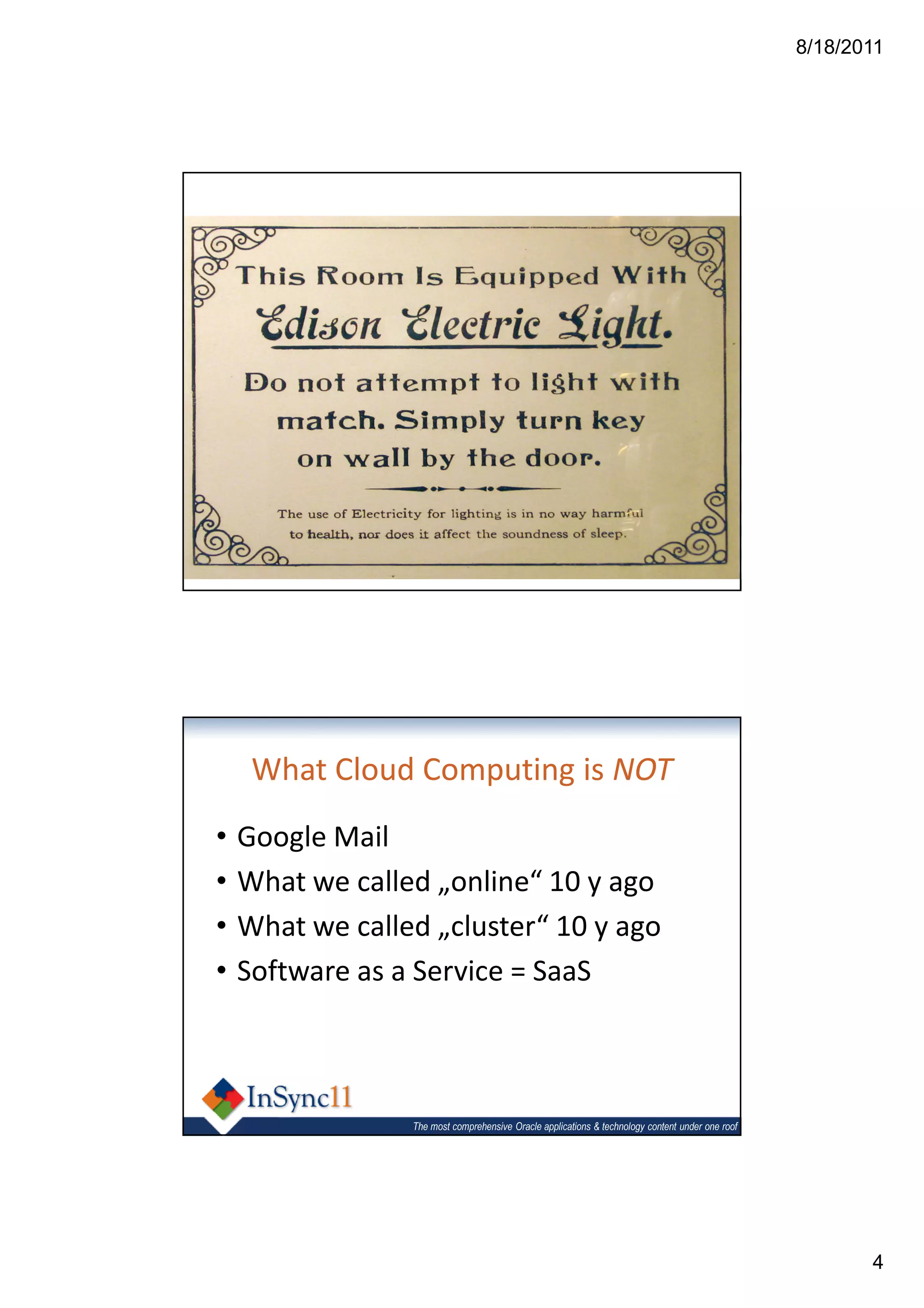 8/18/2011




            1
       Cloud Computing

                 The most comprehensive Oracle applications & technology content under one roof




     What Cloud Computing is NOT
•   Google Mail
•   What we called „online“ 10 y ago
•   What we called „cluster“ 10 y ago
•   Software as a Service = SaaS



                 The most comprehensive Oracle applications & technology content under one roof




                                                                                                         4
 