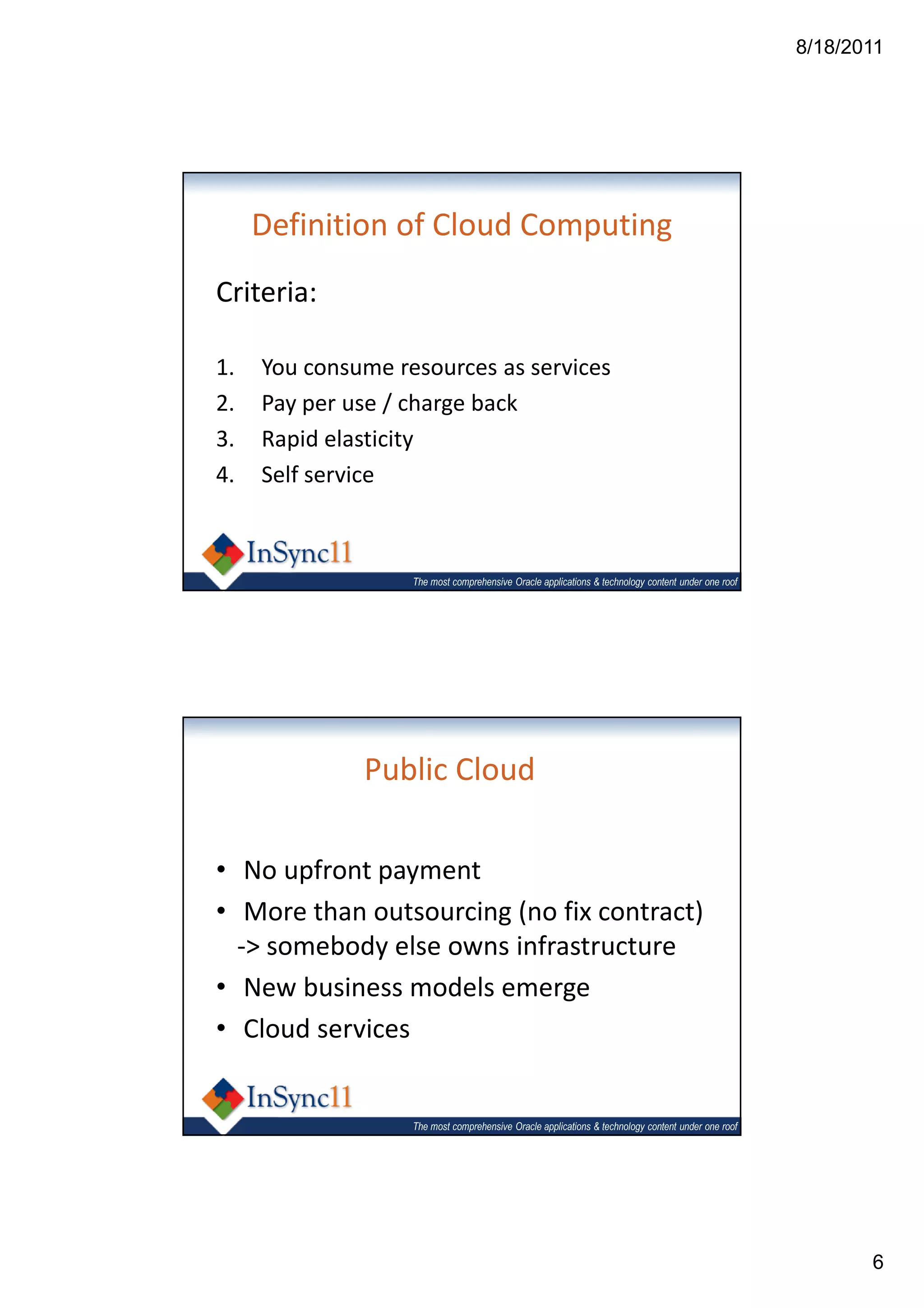 8/18/2011




     Definition of Cloud Computing
Criteria:

1.   You consume resources as services
2.   Pay per use / charge back
3.   Rapid elasticity
4.   Self service



                   The most comprehensive Oracle applications & technology content under one roof




              Public Cloud

• No upfront payment
• More than outsourcing (no fix contract)
  -> somebody else owns infrastructure
• New business models emerge
• Cloud services


                   The most comprehensive Oracle applications & technology content under one roof




                                                                                                           6
 