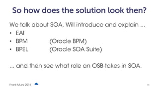 So how does the solution look then?
We talk about SOA. Will introduce and explain ...
• EAI
• BPM (Oracle BPM)
• BPEL (Oracle SOA Suite)
... and then see what role an OSB takes in SOA.
Frank Munz 2016 #6
 