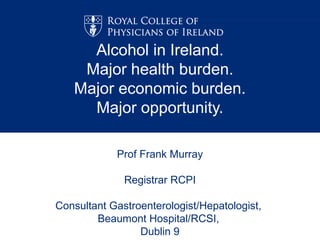 Alcohol in Ireland.
    Major health burden.
   Major economic burden.
     Major opportunity.

            Prof Frank Murray

              Registrar RCPI

Consultant Gastroenterologist/Hepatologist,
        Beaumont Hospital/RCSI,
                 Dublin 9
 